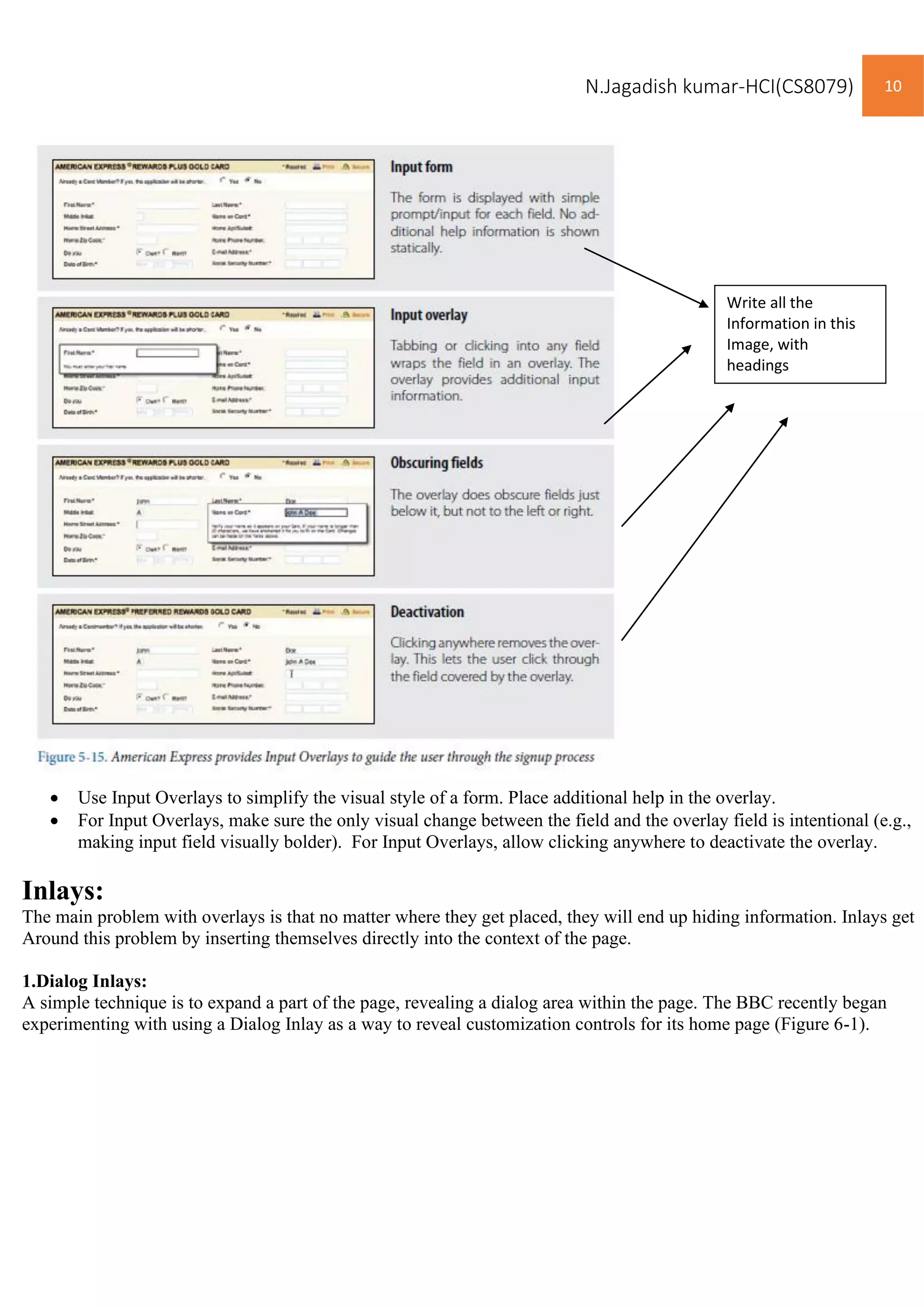 N.Jagadish kumar-HCI(CS8079) 10
• Use Input Overlays to simplify the visual style of a form. Place additional help in the overlay.
• For Input Overlays, make sure the only visual change between the field and the overlay field is intentional (e.g.,
making input field visually bolder). For Input Overlays, allow clicking anywhere to deactivate the overlay.
Inlays:
The main problem with overlays is that no matter where they get placed, they will end up hiding information. Inlays get
Around this problem by inserting themselves directly into the context of the page.
1.Dialog Inlays:
A simple technique is to expand a part of the page, revealing a dialog area within the page. The BBC recently began
experimenting with using a Dialog Inlay as a way to reveal customization controls for its home page (Figure 6-1).
Write all the
Information in this
Image, with
headings
 