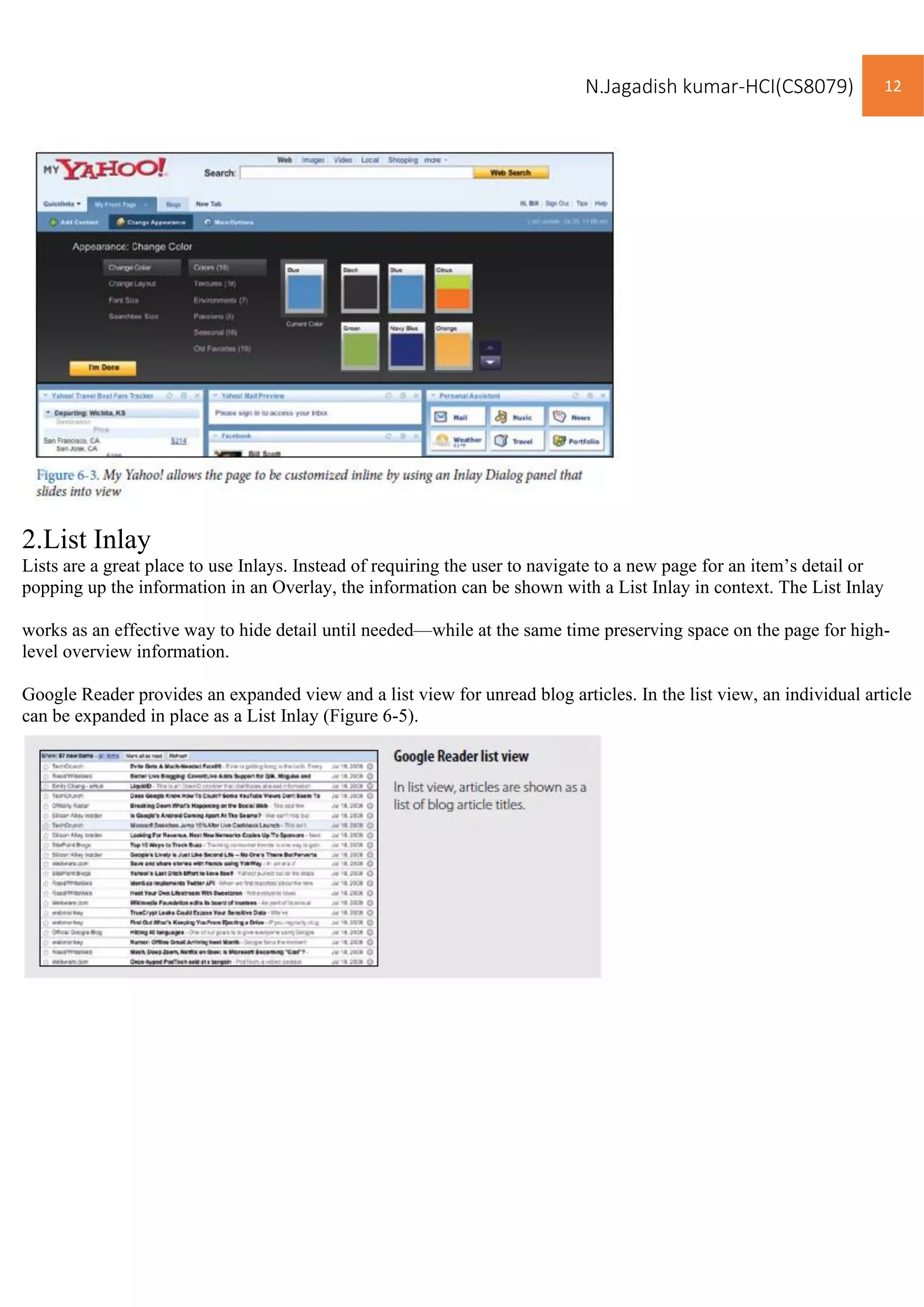 N.Jagadish kumar-HCI(CS8079) 12
2.List Inlay
Lists are a great place to use Inlays. Instead of requiring the user to navigate to a new page for an item’s detail or
popping up the information in an Overlay, the information can be shown with a List Inlay in context. The List Inlay
works as an effective way to hide detail until needed—while at the same time preserving space on the page for high-
level overview information.
Google Reader provides an expanded view and a list view for unread blog articles. In the list view, an individual article
can be expanded in place as a List Inlay (Figure 6-5).
 