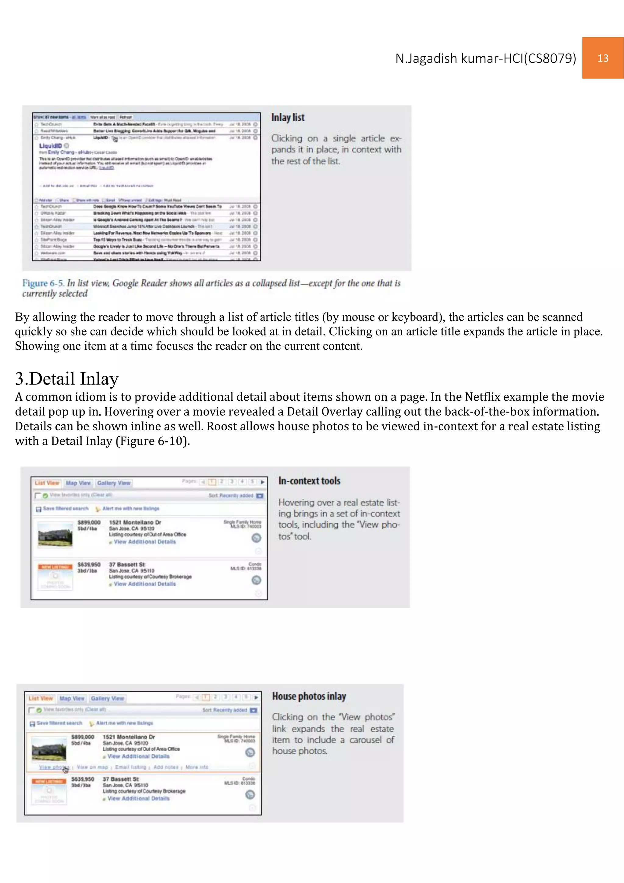 N.Jagadish kumar-HCI(CS8079) 13
By allowing the reader to move through a list of article titles (by mouse or keyboard), the articles can be scanned
quickly so she can decide which should be looked at in detail. Clicking on an article title expands the article in place.
Showing one item at a time focuses the reader on the current content.
3.Detail Inlay
A common idiom is to provide additional detail about items shown on a page. In the Netflix example the movie
detail pop up in. Hovering over a movie revealed a Detail Overlay calling out the back-of-the-box information.
Details can be shown inline as well. Roost allows house photos to be viewed in-context for a real estate listing
with a Detail Inlay (Figure 6-10).
 