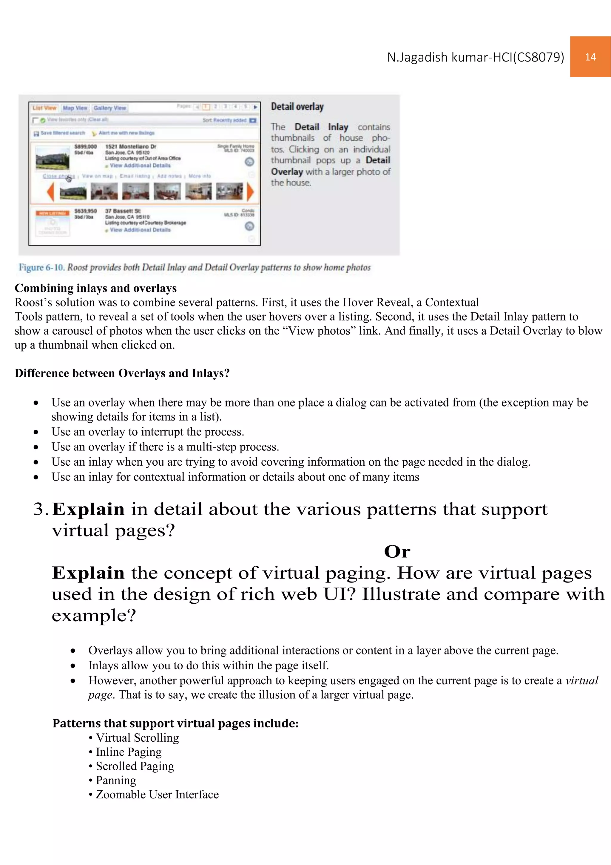 N.Jagadish kumar-HCI(CS8079) 14
Combining inlays and overlays
Roost’s solution was to combine several patterns. First, it uses the Hover Reveal, a Contextual
Tools pattern, to reveal a set of tools when the user hovers over a listing. Second, it uses the Detail Inlay pattern to
show a carousel of photos when the user clicks on the “View photos” link. And finally, it uses a Detail Overlay to blow
up a thumbnail when clicked on.
Difference between Overlays and Inlays?
• Use an overlay when there may be more than one place a dialog can be activated from (the exception may be
showing details for items in a list).
• Use an overlay to interrupt the process.
• Use an overlay if there is a multi-step process.
• Use an inlay when you are trying to avoid covering information on the page needed in the dialog.
• Use an inlay for contextual information or details about one of many items
3.Explain in detail about the various patterns that support
virtual pages?
Or
Explain the concept of virtual paging. How are virtual pages
used in the design of rich web UI? Illustrate and compare with
example?
• Overlays allow you to bring additional interactions or content in a layer above the current page.
• Inlays allow you to do this within the page itself.
• However, another powerful approach to keeping users engaged on the current page is to create a virtual
page. That is to say, we create the illusion of a larger virtual page.
Patterns that support virtual pages include:
• Virtual Scrolling
• Inline Paging
• Scrolled Paging
• Panning
• Zoomable User Interface
 