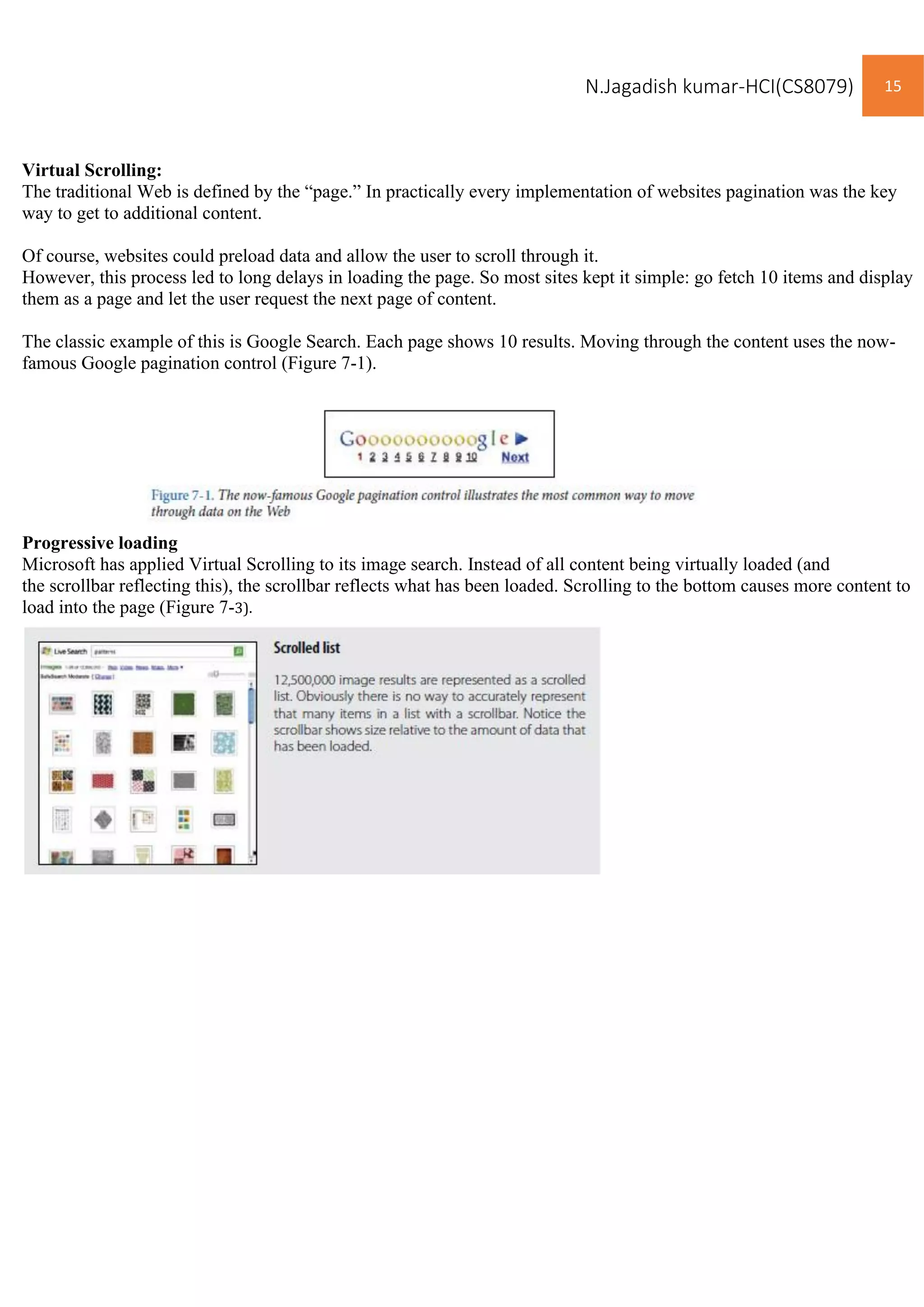 N.Jagadish kumar-HCI(CS8079) 15
Virtual Scrolling:
The traditional Web is defined by the “page.” In practically every implementation of websites pagination was the key
way to get to additional content.
Of course, websites could preload data and allow the user to scroll through it.
However, this process led to long delays in loading the page. So most sites kept it simple: go fetch 10 items and display
them as a page and let the user request the next page of content.
The classic example of this is Google Search. Each page shows 10 results. Moving through the content uses the now-
famous Google pagination control (Figure 7-1).
Progressive loading
Microsoft has applied Virtual Scrolling to its image search. Instead of all content being virtually loaded (and
the scrollbar reflecting this), the scrollbar reflects what has been loaded. Scrolling to the bottom causes more content to
load into the page (Figure 7-3).
 
