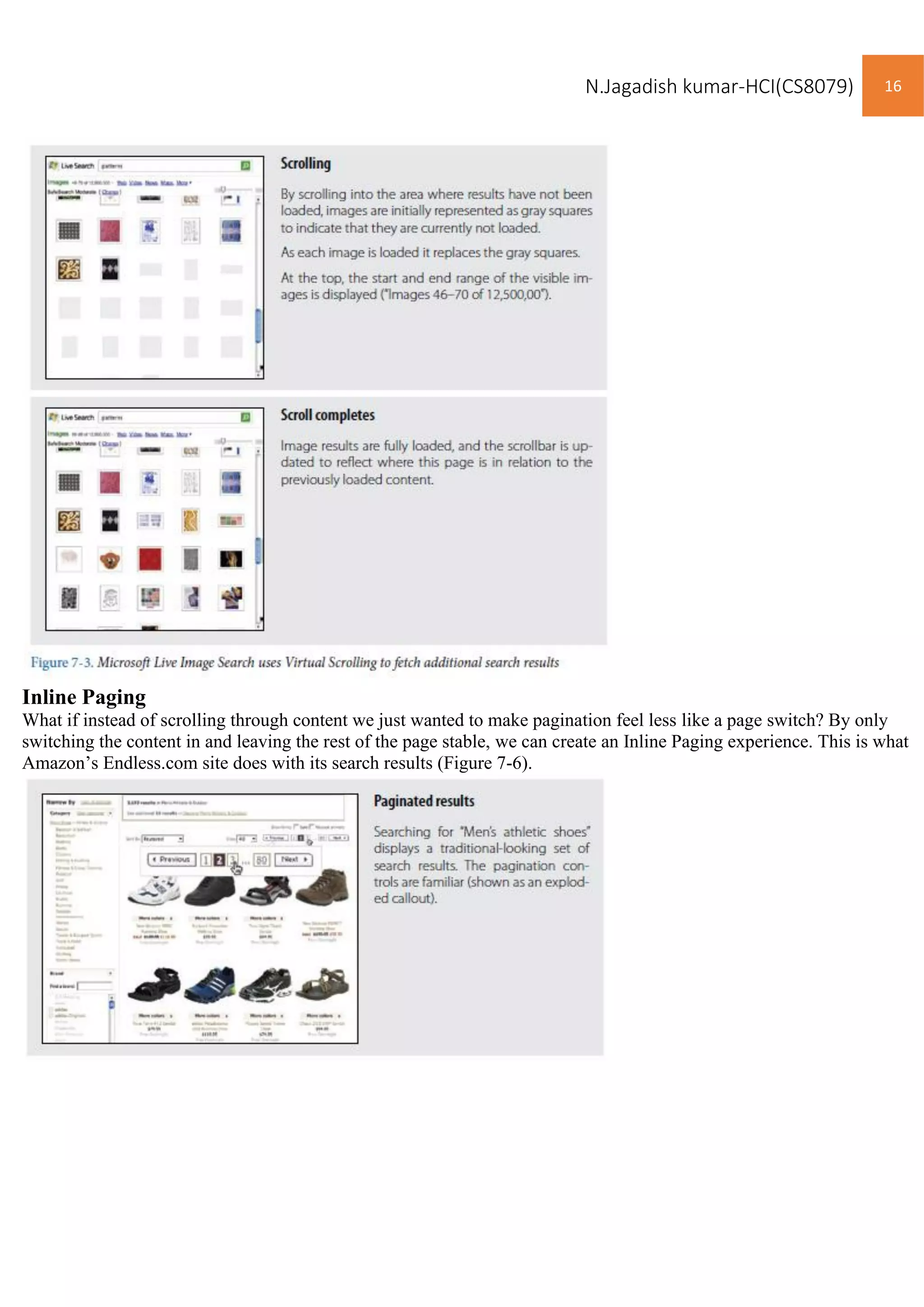 N.Jagadish kumar-HCI(CS8079) 16
Inline Paging
What if instead of scrolling through content we just wanted to make pagination feel less like a page switch? By only
switching the content in and leaving the rest of the page stable, we can create an Inline Paging experience. This is what
Amazon’s Endless.com site does with its search results (Figure 7-6).
 