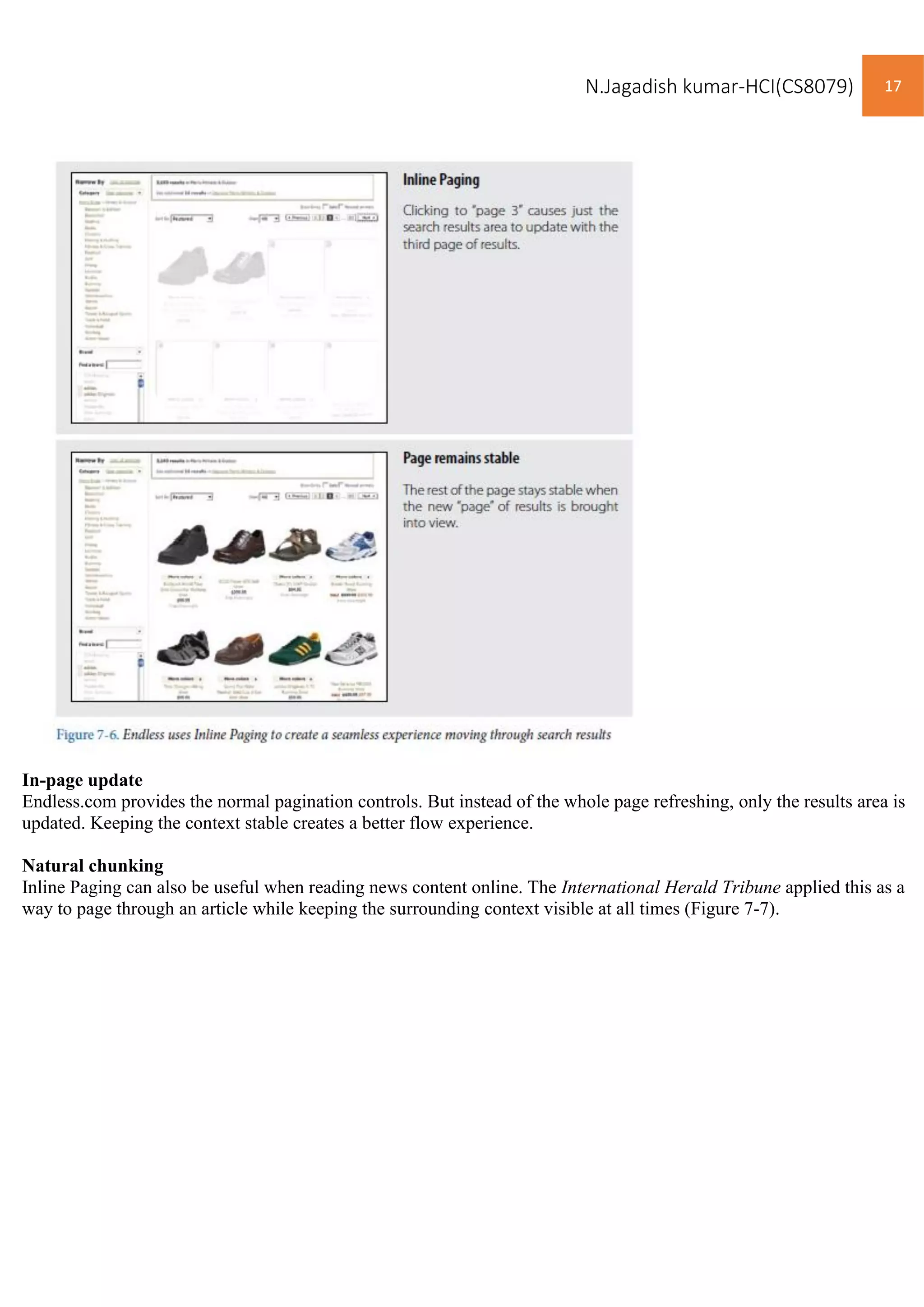 N.Jagadish kumar-HCI(CS8079) 17
In-page update
Endless.com provides the normal pagination controls. But instead of the whole page refreshing, only the results area is
updated. Keeping the context stable creates a better flow experience.
Natural chunking
Inline Paging can also be useful when reading news content online. The International Herald Tribune applied this as a
way to page through an article while keeping the surrounding context visible at all times (Figure 7-7).
 