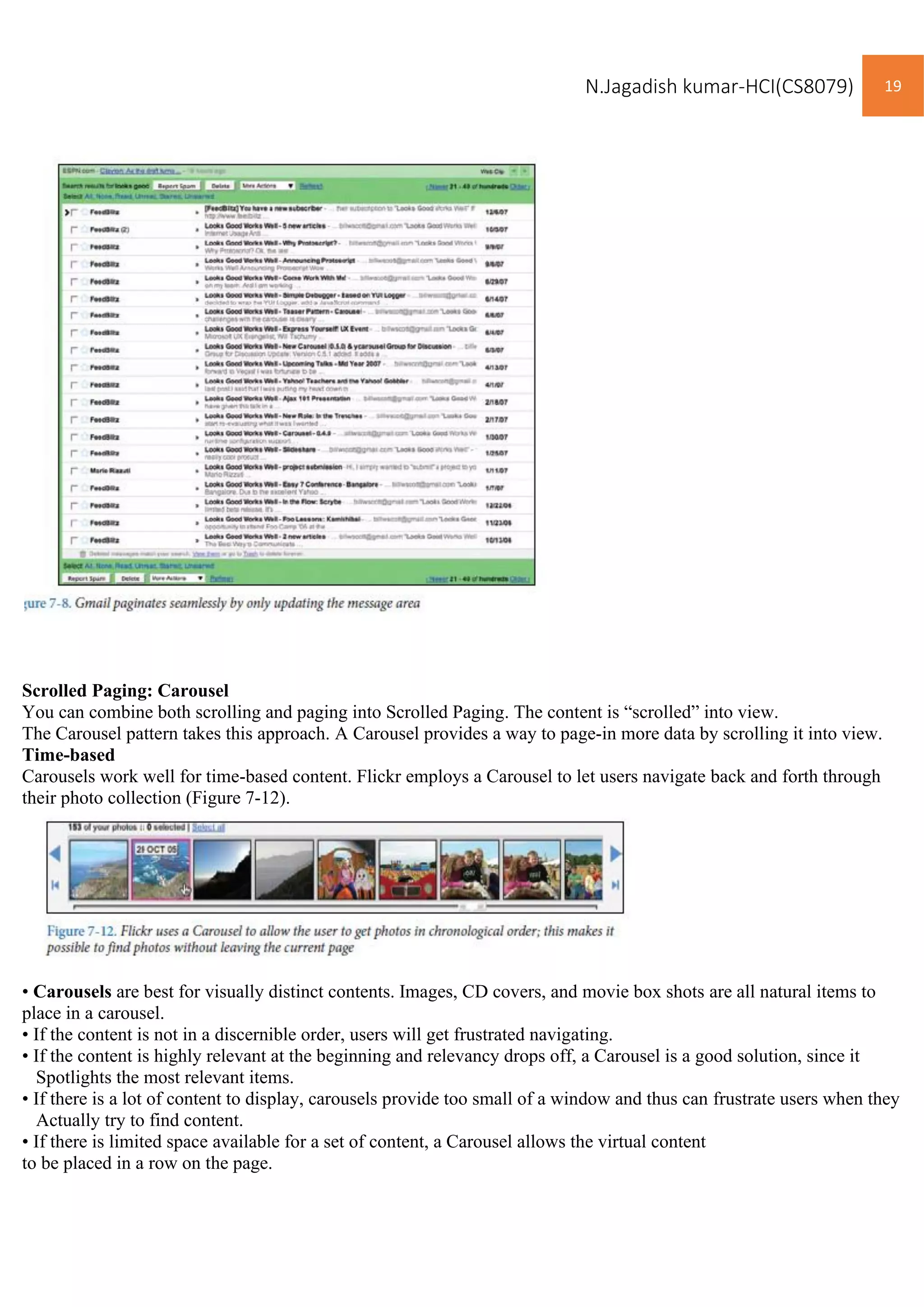 N.Jagadish kumar-HCI(CS8079) 19
Scrolled Paging: Carousel
You can combine both scrolling and paging into Scrolled Paging. The content is “scrolled” into view.
The Carousel pattern takes this approach. A Carousel provides a way to page-in more data by scrolling it into view.
Time-based
Carousels work well for time-based content. Flickr employs a Carousel to let users navigate back and forth through
their photo collection (Figure 7-12).
• Carousels are best for visually distinct contents. Images, CD covers, and movie box shots are all natural items to
place in a carousel.
• If the content is not in a discernible order, users will get frustrated navigating.
• If the content is highly relevant at the beginning and relevancy drops off, a Carousel is a good solution, since it
Spotlights the most relevant items.
• If there is a lot of content to display, carousels provide too small of a window and thus can frustrate users when they
Actually try to find content.
• If there is limited space available for a set of content, a Carousel allows the virtual content
to be placed in a row on the page.
 