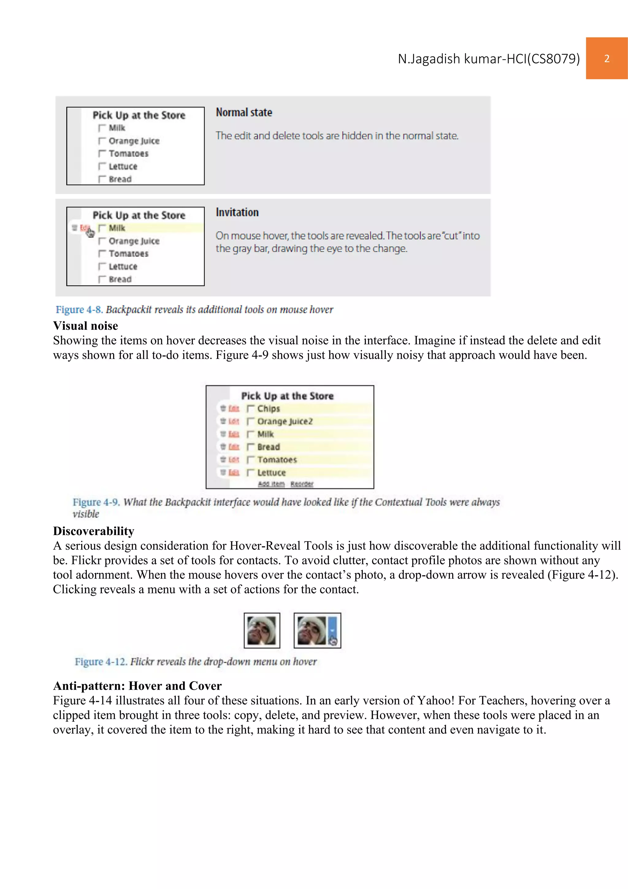 N.Jagadish kumar-HCI(CS8079) 2
Visual noise
Showing the items on hover decreases the visual noise in the interface. Imagine if instead the delete and edit
ways shown for all to-do items. Figure 4-9 shows just how visually noisy that approach would have been.
Discoverability
A serious design consideration for Hover-Reveal Tools is just how discoverable the additional functionality will
be. Flickr provides a set of tools for contacts. To avoid clutter, contact profile photos are shown without any
tool adornment. When the mouse hovers over the contact’s photo, a drop-down arrow is revealed (Figure 4-12).
Clicking reveals a menu with a set of actions for the contact.
Anti-pattern: Hover and Cover
Figure 4-14 illustrates all four of these situations. In an early version of Yahoo! For Teachers, hovering over a
clipped item brought in three tools: copy, delete, and preview. However, when these tools were placed in an
overlay, it covered the item to the right, making it hard to see that content and even navigate to it.
 