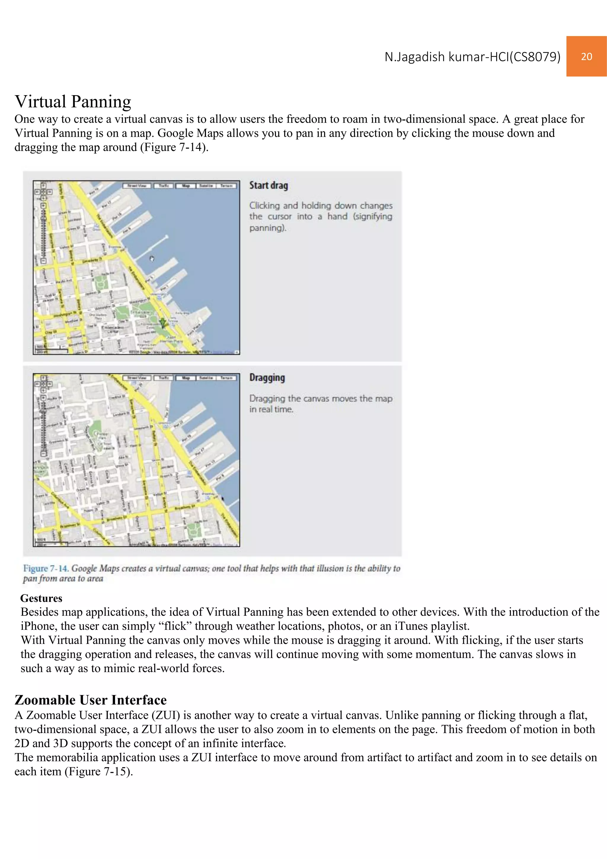 N.Jagadish kumar-HCI(CS8079) 20
Virtual Panning
One way to create a virtual canvas is to allow users the freedom to roam in two-dimensional space. A great place for
Virtual Panning is on a map. Google Maps allows you to pan in any direction by clicking the mouse down and
dragging the map around (Figure 7-14).
Gestures
Besides map applications, the idea of Virtual Panning has been extended to other devices. With the introduction of the
iPhone, the user can simply “flick” through weather locations, photos, or an iTunes playlist.
With Virtual Panning the canvas only moves while the mouse is dragging it around. With flicking, if the user starts
the dragging operation and releases, the canvas will continue moving with some momentum. The canvas slows in
such a way as to mimic real-world forces.
Zoomable User Interface
A Zoomable User Interface (ZUI) is another way to create a virtual canvas. Unlike panning or flicking through a flat,
two-dimensional space, a ZUI allows the user to also zoom in to elements on the page. This freedom of motion in both
2D and 3D supports the concept of an infinite interface.
The memorabilia application uses a ZUI interface to move around from artifact to artifact and zoom in to see details on
each item (Figure 7-15).
 