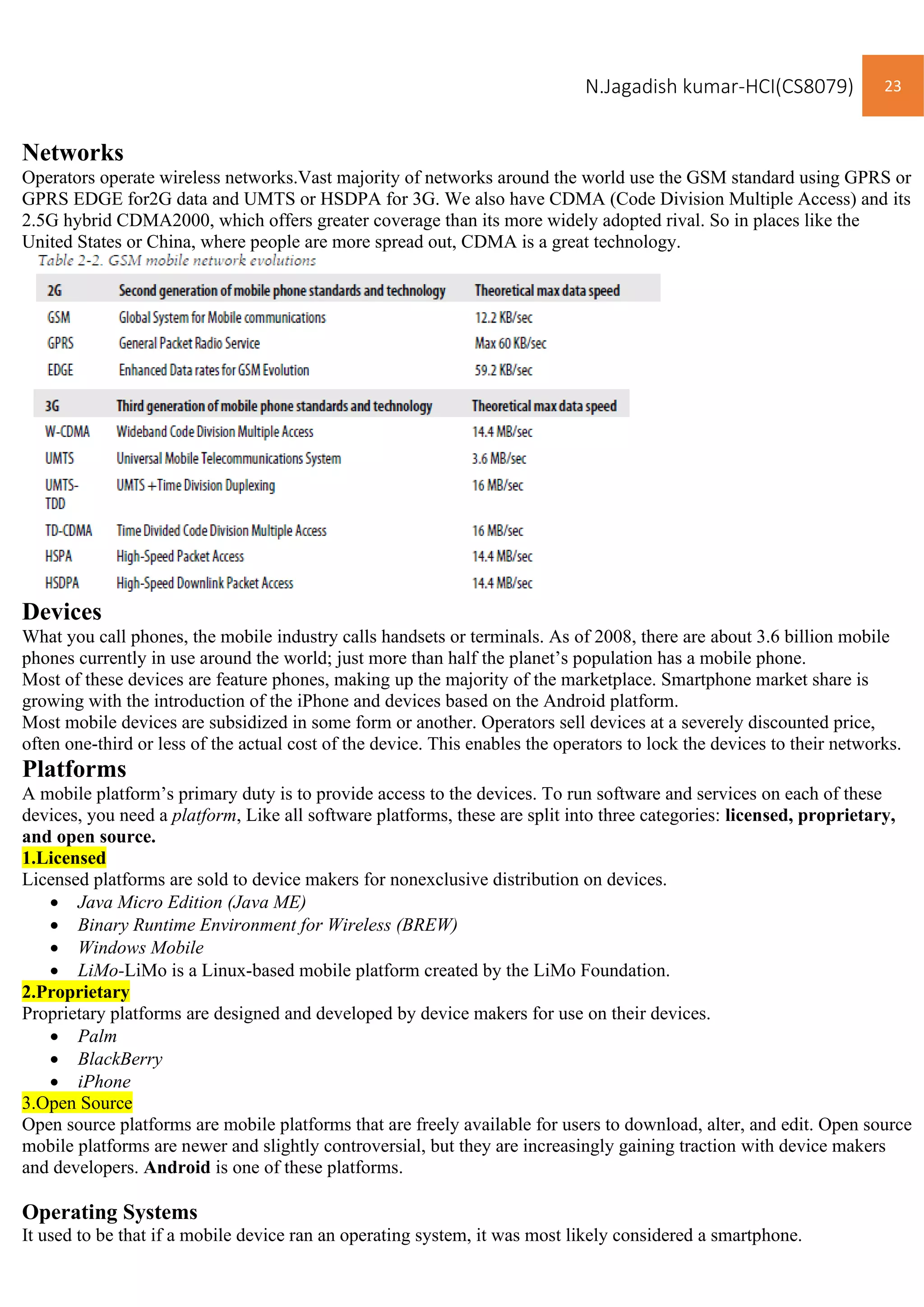 N.Jagadish kumar-HCI(CS8079) 23
Networks
Operators operate wireless networks.Vast majority of networks around the world use the GSM standard using GPRS or
GPRS EDGE for2G data and UMTS or HSDPA for 3G. We also have CDMA (Code Division Multiple Access) and its
2.5G hybrid CDMA2000, which offers greater coverage than its more widely adopted rival. So in places like the
United States or China, where people are more spread out, CDMA is a great technology.
Devices
What you call phones, the mobile industry calls handsets or terminals. As of 2008, there are about 3.6 billion mobile
phones currently in use around the world; just more than half the planet’s population has a mobile phone.
Most of these devices are feature phones, making up the majority of the marketplace. Smartphone market share is
growing with the introduction of the iPhone and devices based on the Android platform.
Most mobile devices are subsidized in some form or another. Operators sell devices at a severely discounted price,
often one-third or less of the actual cost of the device. This enables the operators to lock the devices to their networks.
Platforms
A mobile platform’s primary duty is to provide access to the devices. To run software and services on each of these
devices, you need a platform, Like all software platforms, these are split into three categories: licensed, proprietary,
and open source.
1.Licensed
Licensed platforms are sold to device makers for nonexclusive distribution on devices.
• Java Micro Edition (Java ME)
• Binary Runtime Environment for Wireless (BREW)
• Windows Mobile
• LiMo-LiMo is a Linux-based mobile platform created by the LiMo Foundation.
2.Proprietary
Proprietary platforms are designed and developed by device makers for use on their devices.
• Palm
• BlackBerry
• iPhone
3.Open Source
Open source platforms are mobile platforms that are freely available for users to download, alter, and edit. Open source
mobile platforms are newer and slightly controversial, but they are increasingly gaining traction with device makers
and developers. Android is one of these platforms.
Operating Systems
It used to be that if a mobile device ran an operating system, it was most likely considered a smartphone.
 