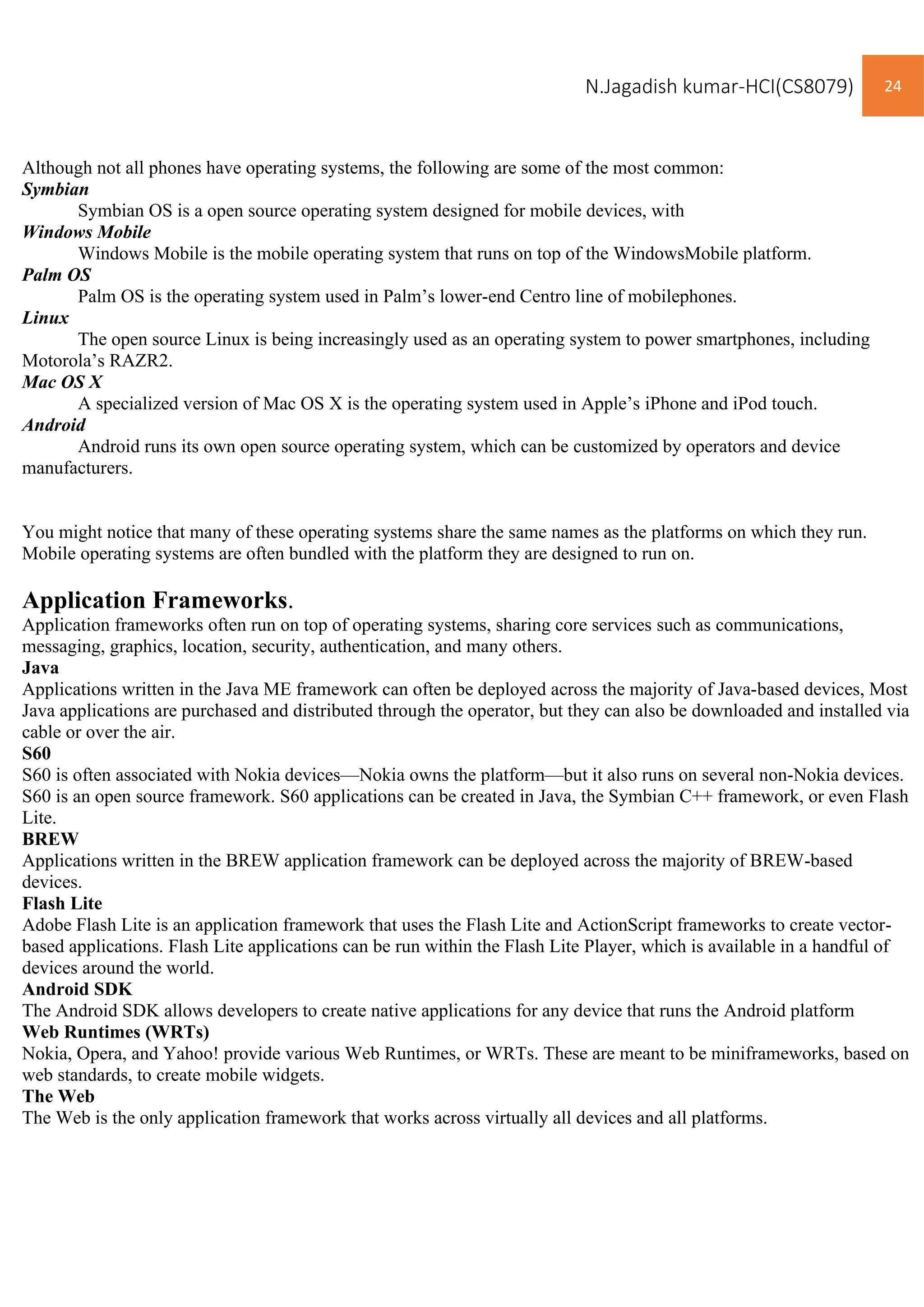 N.Jagadish kumar-HCI(CS8079) 24
Although not all phones have operating systems, the following are some of the most common:
Symbian
Symbian OS is a open source operating system designed for mobile devices, with
Windows Mobile
Windows Mobile is the mobile operating system that runs on top of the WindowsMobile platform.
Palm OS
Palm OS is the operating system used in Palm’s lower-end Centro line of mobilephones.
Linux
The open source Linux is being increasingly used as an operating system to power smartphones, including
Motorola’s RAZR2.
Mac OS X
A specialized version of Mac OS X is the operating system used in Apple’s iPhone and iPod touch.
Android
Android runs its own open source operating system, which can be customized by operators and device
manufacturers.
You might notice that many of these operating systems share the same names as the platforms on which they run.
Mobile operating systems are often bundled with the platform they are designed to run on.
Application Frameworks.
Application frameworks often run on top of operating systems, sharing core services such as communications,
messaging, graphics, location, security, authentication, and many others.
Java
Applications written in the Java ME framework can often be deployed across the majority of Java-based devices, Most
Java applications are purchased and distributed through the operator, but they can also be downloaded and installed via
cable or over the air.
S60
S60 is often associated with Nokia devices—Nokia owns the platform—but it also runs on several non-Nokia devices.
S60 is an open source framework. S60 applications can be created in Java, the Symbian C++ framework, or even Flash
Lite.
BREW
Applications written in the BREW application framework can be deployed across the majority of BREW-based
devices.
Flash Lite
Adobe Flash Lite is an application framework that uses the Flash Lite and ActionScript frameworks to create vector-
based applications. Flash Lite applications can be run within the Flash Lite Player, which is available in a handful of
devices around the world.
Android SDK
The Android SDK allows developers to create native applications for any device that runs the Android platform
Web Runtimes (WRTs)
Nokia, Opera, and Yahoo! provide various Web Runtimes, or WRTs. These are meant to be miniframeworks, based on
web standards, to create mobile widgets.
The Web
The Web is the only application framework that works across virtually all devices and all platforms.
 
