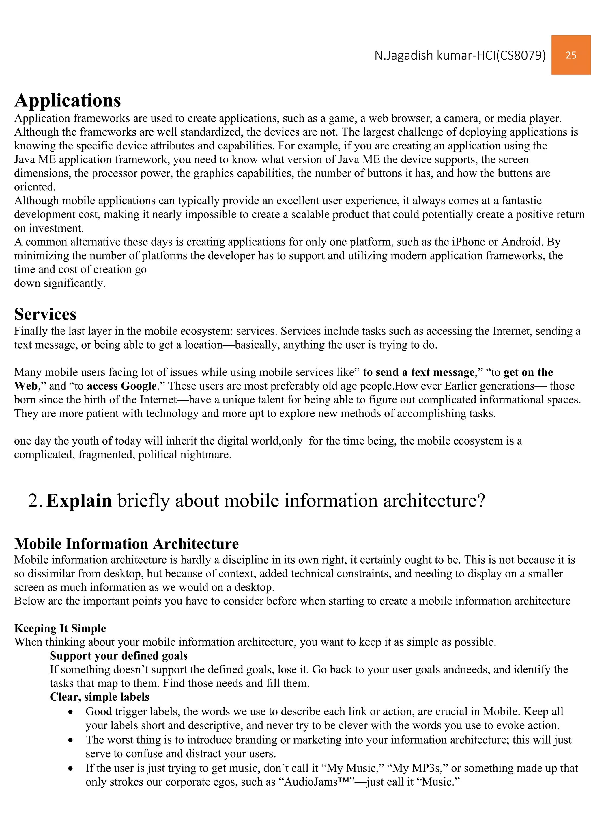 N.Jagadish kumar-HCI(CS8079) 25
Applications
Application frameworks are used to create applications, such as a game, a web browser, a camera, or media player.
Although the frameworks are well standardized, the devices are not. The largest challenge of deploying applications is
knowing the specific device attributes and capabilities. For example, if you are creating an application using the
Java ME application framework, you need to know what version of Java ME the device supports, the screen
dimensions, the processor power, the graphics capabilities, the number of buttons it has, and how the buttons are
oriented.
Although mobile applications can typically provide an excellent user experience, it always comes at a fantastic
development cost, making it nearly impossible to create a scalable product that could potentially create a positive return
on investment.
A common alternative these days is creating applications for only one platform, such as the iPhone or Android. By
minimizing the number of platforms the developer has to support and utilizing modern application frameworks, the
time and cost of creation go
down significantly.
Services
Finally the last layer in the mobile ecosystem: services. Services include tasks such as accessing the Internet, sending a
text message, or being able to get a location—basically, anything the user is trying to do.
Many mobile users facing lot of issues while using mobile services like” to send a text message,” “to get on the
Web,” and “to access Google.” These users are most preferably old age people.How ever Earlier generations— those
born since the birth of the Internet—have a unique talent for being able to figure out complicated informational spaces.
They are more patient with technology and more apt to explore new methods of accomplishing tasks.
one day the youth of today will inherit the digital world,only for the time being, the mobile ecosystem is a
complicated, fragmented, political nightmare.
2.Explain briefly about mobile information architecture?
Mobile Information Architecture
Mobile information architecture is hardly a discipline in its own right, it certainly ought to be. This is not because it is
so dissimilar from desktop, but because of context, added technical constraints, and needing to display on a smaller
screen as much information as we would on a desktop.
Below are the important points you have to consider before when starting to create a mobile information architecture
Keeping It Simple
When thinking about your mobile information architecture, you want to keep it as simple as possible.
Support your defined goals
If something doesn’t support the defined goals, lose it. Go back to your user goals andneeds, and identify the
tasks that map to them. Find those needs and fill them.
Clear, simple labels
• Good trigger labels, the words we use to describe each link or action, are crucial in Mobile. Keep all
your labels short and descriptive, and never try to be clever with the words you use to evoke action.
• The worst thing is to introduce branding or marketing into your information architecture; this will just
serve to confuse and distract your users.
• If the user is just trying to get music, don’t call it “My Music,” “My MP3s,” or something made up that
only strokes our corporate egos, such as “AudioJams™”—just call it “Music.”
 