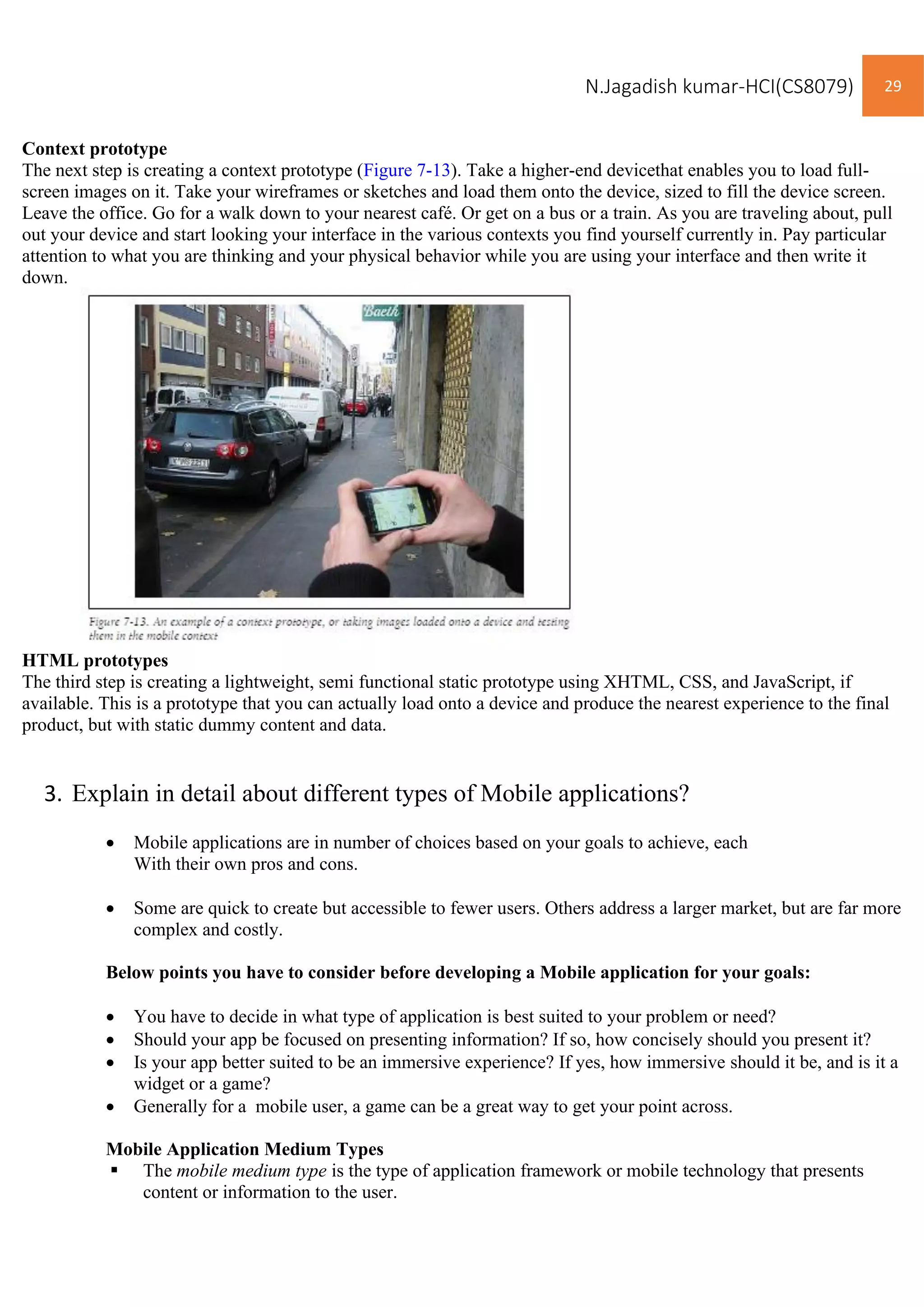 N.Jagadish kumar-HCI(CS8079) 29
Context prototype
The next step is creating a context prototype (Figure 7-13). Take a higher-end devicethat enables you to load full-
screen images on it. Take your wireframes or sketches and load them onto the device, sized to fill the device screen.
Leave the office. Go for a walk down to your nearest café. Or get on a bus or a train. As you are traveling about, pull
out your device and start looking your interface in the various contexts you find yourself currently in. Pay particular
attention to what you are thinking and your physical behavior while you are using your interface and then write it
down.
HTML prototypes
The third step is creating a lightweight, semi functional static prototype using XHTML, CSS, and JavaScript, if
available. This is a prototype that you can actually load onto a device and produce the nearest experience to the final
product, but with static dummy content and data.
3. Explain in detail about different types of Mobile applications?
• Mobile applications are in number of choices based on your goals to achieve, each
With their own pros and cons.
• Some are quick to create but accessible to fewer users. Others address a larger market, but are far more
complex and costly.
Below points you have to consider before developing a Mobile application for your goals:
• You have to decide in what type of application is best suited to your problem or need?
• Should your app be focused on presenting information? If so, how concisely should you present it?
• Is your app better suited to be an immersive experience? If yes, how immersive should it be, and is it a
widget or a game?
• Generally for a mobile user, a game can be a great way to get your point across.
Mobile Application Medium Types
▪ The mobile medium type is the type of application framework or mobile technology that presents
content or information to the user.
 