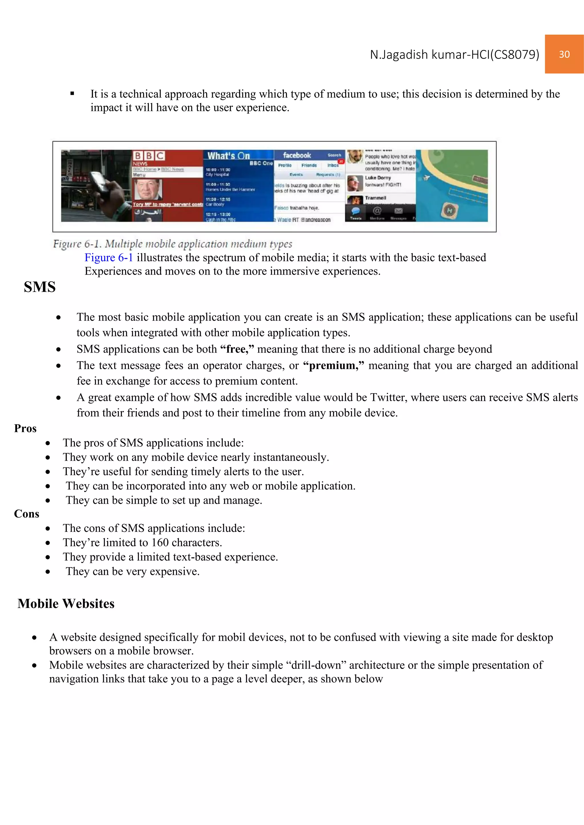 N.Jagadish kumar-HCI(CS8079) 30
▪ It is a technical approach regarding which type of medium to use; this decision is determined by the
impact it will have on the user experience.
Figure 6-1 illustrates the spectrum of mobile media; it starts with the basic text-based
Experiences and moves on to the more immersive experiences.
SMS
• The most basic mobile application you can create is an SMS application; these applications can be useful
tools when integrated with other mobile application types.
• SMS applications can be both “free,” meaning that there is no additional charge beyond
• The text message fees an operator charges, or “premium,” meaning that you are charged an additional
fee in exchange for access to premium content.
• A great example of how SMS adds incredible value would be Twitter, where users can receive SMS alerts
from their friends and post to their timeline from any mobile device.
Pros
• The pros of SMS applications include:
• They work on any mobile device nearly instantaneously.
• They’re useful for sending timely alerts to the user.
• They can be incorporated into any web or mobile application.
• They can be simple to set up and manage.
Cons
• The cons of SMS applications include:
• They’re limited to 160 characters.
• They provide a limited text-based experience.
• They can be very expensive.
Mobile Websites
• A website designed specifically for mobil devices, not to be confused with viewing a site made for desktop
browsers on a mobile browser.
• Mobile websites are characterized by their simple “drill-down” architecture or the simple presentation of
navigation links that take you to a page a level deeper, as shown below
 