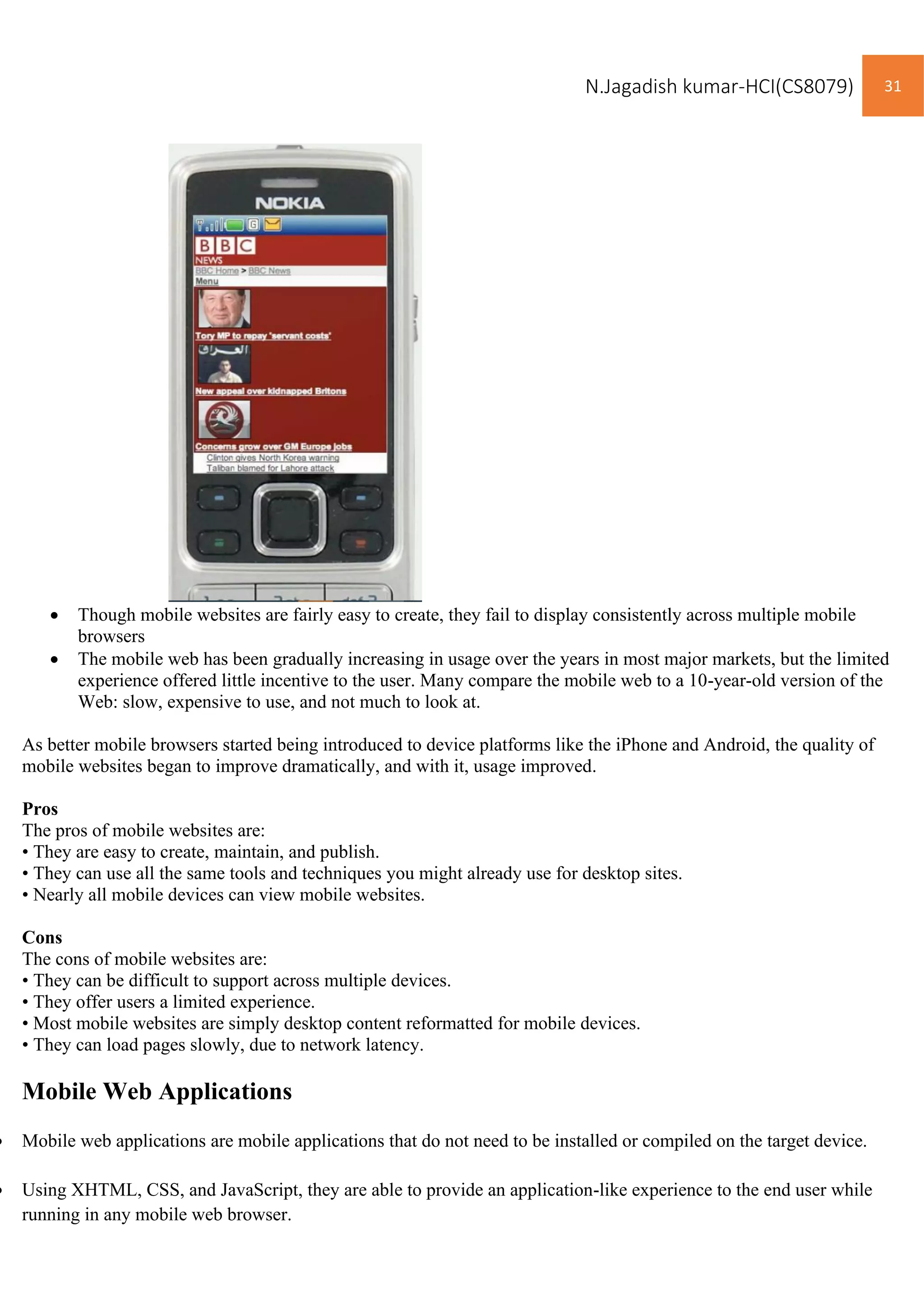 N.Jagadish kumar-HCI(CS8079) 31
• Though mobile websites are fairly easy to create, they fail to display consistently across multiple mobile
browsers
• The mobile web has been gradually increasing in usage over the years in most major markets, but the limited
experience offered little incentive to the user. Many compare the mobile web to a 10-year-old version of the
Web: slow, expensive to use, and not much to look at.
As better mobile browsers started being introduced to device platforms like the iPhone and Android, the quality of
mobile websites began to improve dramatically, and with it, usage improved.
Pros
The pros of mobile websites are:
• They are easy to create, maintain, and publish.
• They can use all the same tools and techniques you might already use for desktop sites.
• Nearly all mobile devices can view mobile websites.
Cons
The cons of mobile websites are:
• They can be difficult to support across multiple devices.
• They offer users a limited experience.
• Most mobile websites are simply desktop content reformatted for mobile devices.
• They can load pages slowly, due to network latency.
Mobile Web Applications
• Mobile web applications are mobile applications that do not need to be installed or compiled on the target device.
• Using XHTML, CSS, and JavaScript, they are able to provide an application-like experience to the end user while
running in any mobile web browser.
 