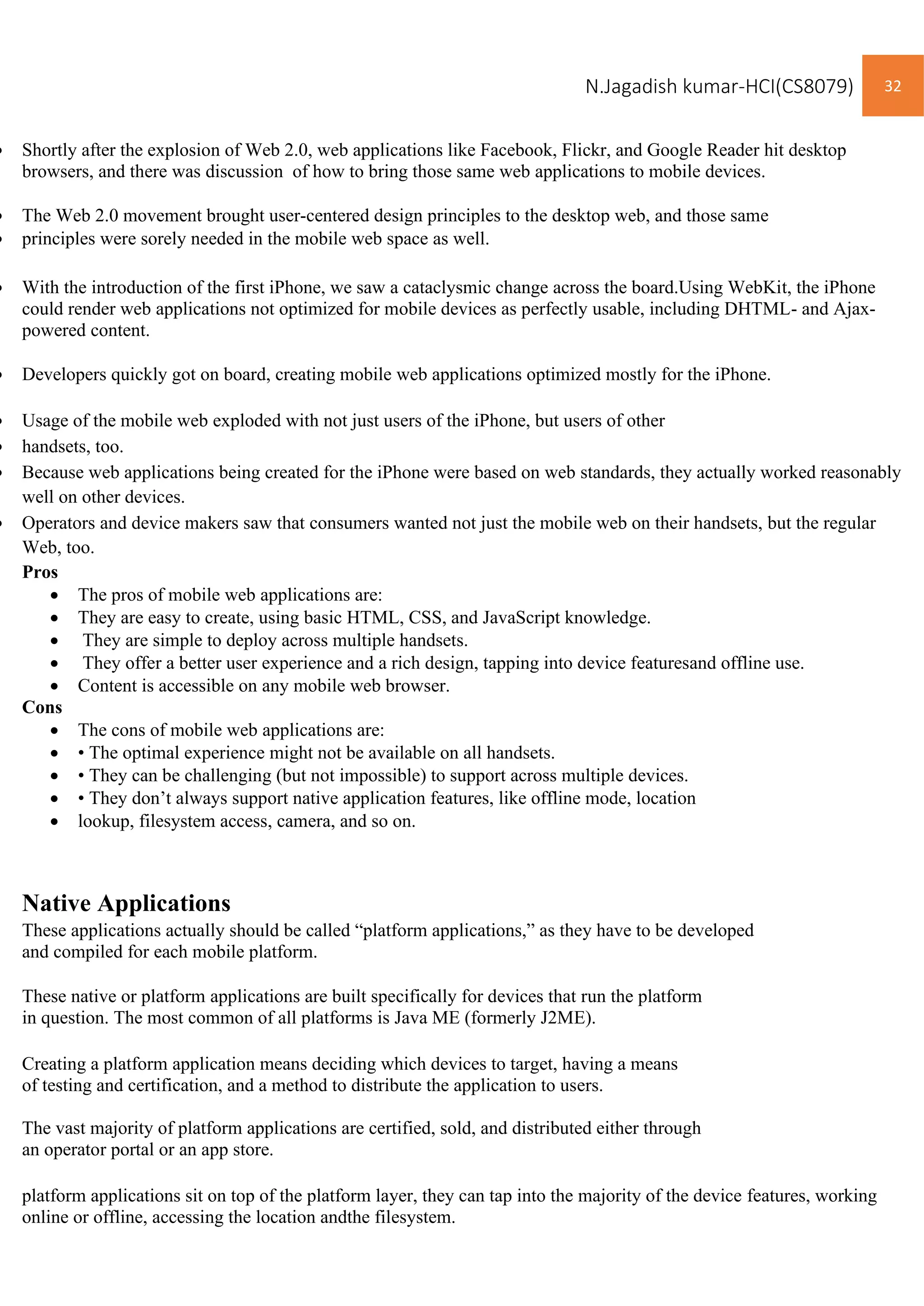 N.Jagadish kumar-HCI(CS8079) 32
• Shortly after the explosion of Web 2.0, web applications like Facebook, Flickr, and Google Reader hit desktop
browsers, and there was discussion of how to bring those same web applications to mobile devices.
• The Web 2.0 movement brought user-centered design principles to the desktop web, and those same
• principles were sorely needed in the mobile web space as well.
• With the introduction of the first iPhone, we saw a cataclysmic change across the board.Using WebKit, the iPhone
could render web applications not optimized for mobile devices as perfectly usable, including DHTML- and Ajax-
powered content.
• Developers quickly got on board, creating mobile web applications optimized mostly for the iPhone.
• Usage of the mobile web exploded with not just users of the iPhone, but users of other
• handsets, too.
• Because web applications being created for the iPhone were based on web standards, they actually worked reasonably
well on other devices.
• Operators and device makers saw that consumers wanted not just the mobile web on their handsets, but the regular
Web, too.
Pros
• The pros of mobile web applications are:
• They are easy to create, using basic HTML, CSS, and JavaScript knowledge.
• They are simple to deploy across multiple handsets.
• They offer a better user experience and a rich design, tapping into device featuresand offline use.
• Content is accessible on any mobile web browser.
Cons
• The cons of mobile web applications are:
• • The optimal experience might not be available on all handsets.
• • They can be challenging (but not impossible) to support across multiple devices.
• • They don’t always support native application features, like offline mode, location
• lookup, filesystem access, camera, and so on.
Native Applications
These applications actually should be called “platform applications,” as they have to be developed
and compiled for each mobile platform.
These native or platform applications are built specifically for devices that run the platform
in question. The most common of all platforms is Java ME (formerly J2ME).
Creating a platform application means deciding which devices to target, having a means
of testing and certification, and a method to distribute the application to users.
The vast majority of platform applications are certified, sold, and distributed either through
an operator portal or an app store.
platform applications sit on top of the platform layer, they can tap into the majority of the device features, working
online or offline, accessing the location andthe filesystem.
 