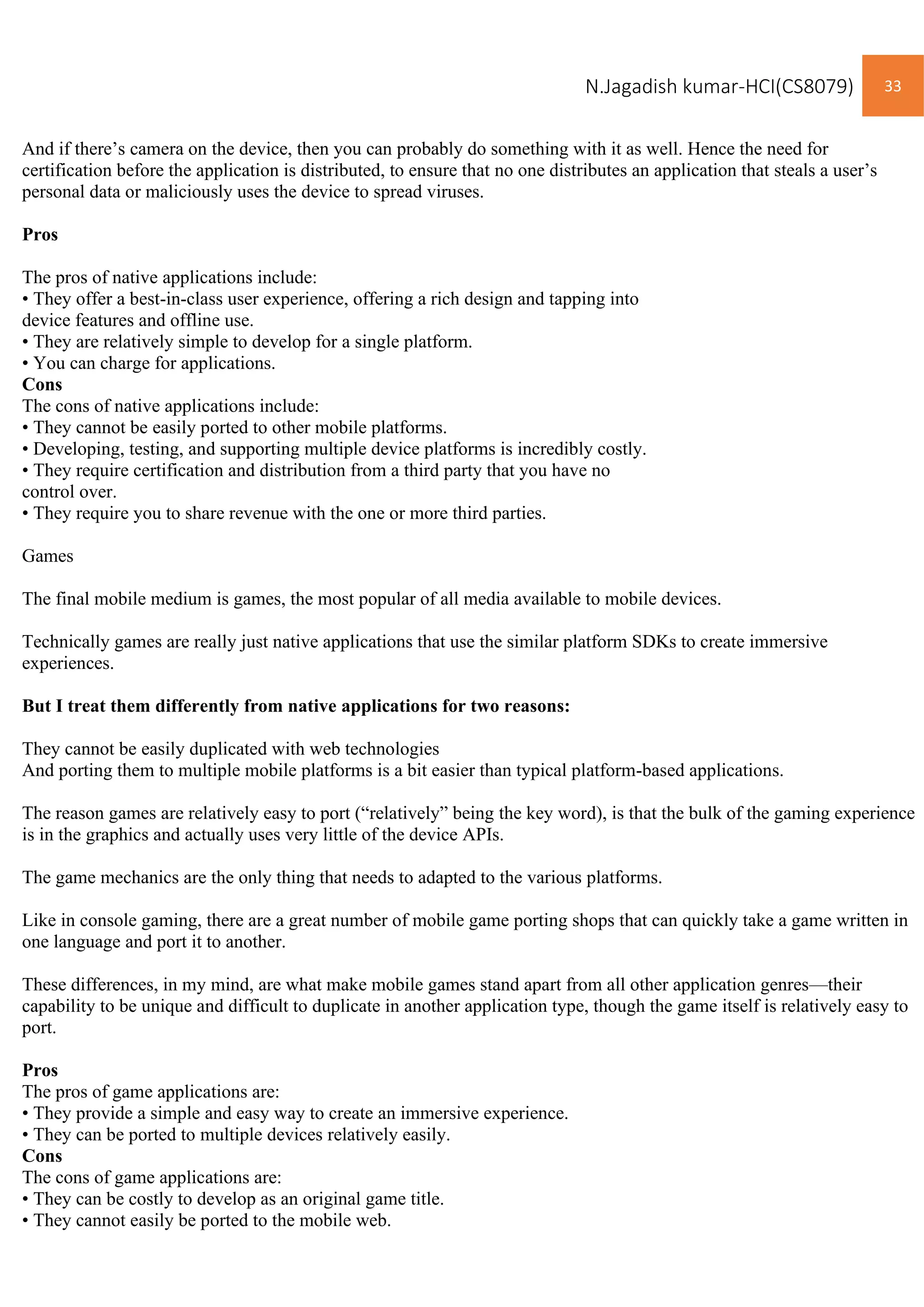 N.Jagadish kumar-HCI(CS8079) 33
And if there’s camera on the device, then you can probably do something with it as well. Hence the need for
certification before the application is distributed, to ensure that no one distributes an application that steals a user’s
personal data or maliciously uses the device to spread viruses.
Pros
The pros of native applications include:
• They offer a best-in-class user experience, offering a rich design and tapping into
device features and offline use.
• They are relatively simple to develop for a single platform.
• You can charge for applications.
Cons
The cons of native applications include:
• They cannot be easily ported to other mobile platforms.
• Developing, testing, and supporting multiple device platforms is incredibly costly.
• They require certification and distribution from a third party that you have no
control over.
• They require you to share revenue with the one or more third parties.
Games
The final mobile medium is games, the most popular of all media available to mobile devices.
Technically games are really just native applications that use the similar platform SDKs to create immersive
experiences.
But I treat them differently from native applications for two reasons:
They cannot be easily duplicated with web technologies
And porting them to multiple mobile platforms is a bit easier than typical platform-based applications.
The reason games are relatively easy to port (“relatively” being the key word), is that the bulk of the gaming experience
is in the graphics and actually uses very little of the device APIs.
The game mechanics are the only thing that needs to adapted to the various platforms.
Like in console gaming, there are a great number of mobile game porting shops that can quickly take a game written in
one language and port it to another.
These differences, in my mind, are what make mobile games stand apart from all other application genres—their
capability to be unique and difficult to duplicate in another application type, though the game itself is relatively easy to
port.
Pros
The pros of game applications are:
• They provide a simple and easy way to create an immersive experience.
• They can be ported to multiple devices relatively easily.
Cons
The cons of game applications are:
• They can be costly to develop as an original game title.
• They cannot easily be ported to the mobile web.
 