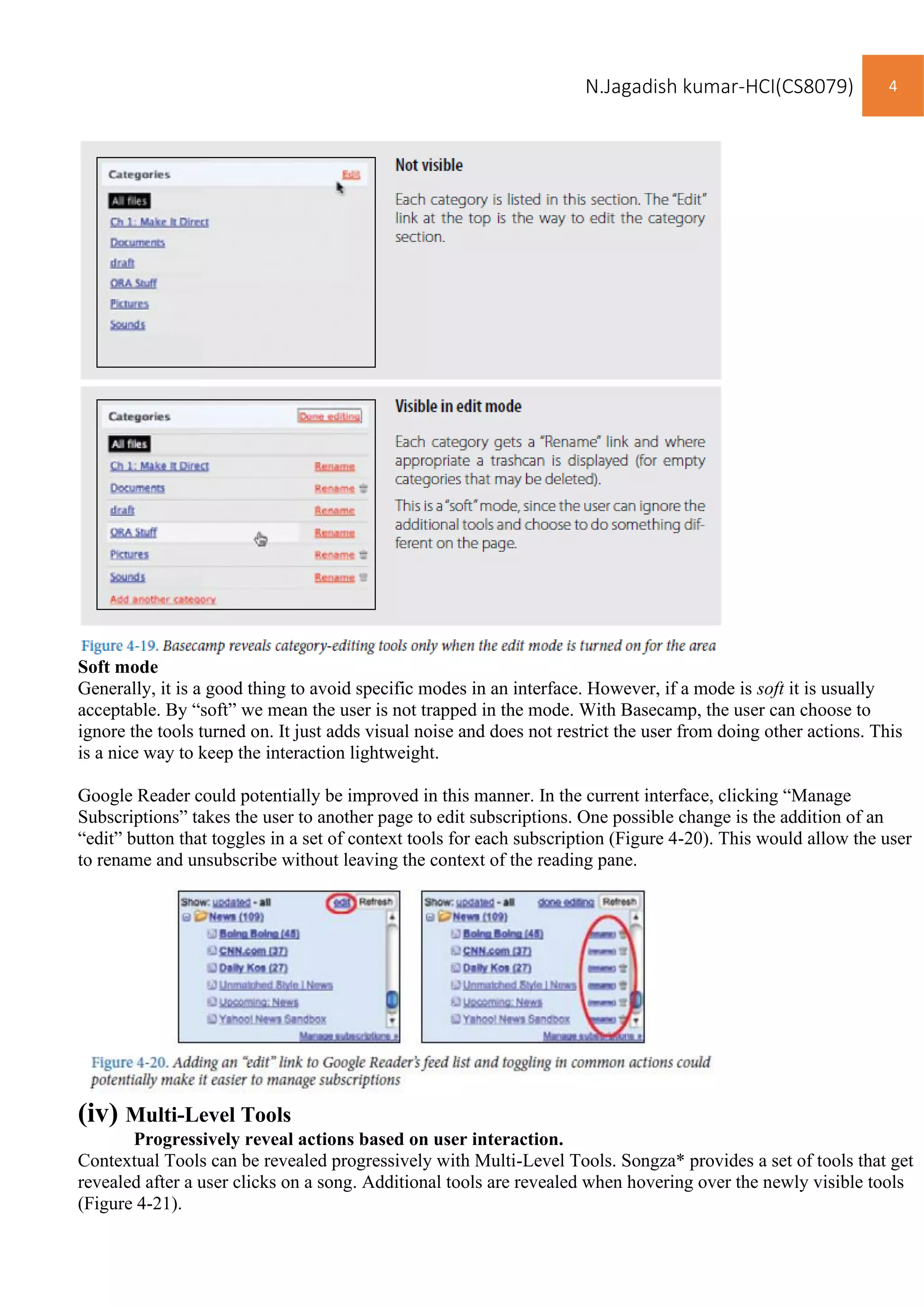 N.Jagadish kumar-HCI(CS8079) 4
Soft mode
Generally, it is a good thing to avoid specific modes in an interface. However, if a mode is soft it is usually
acceptable. By “soft” we mean the user is not trapped in the mode. With Basecamp, the user can choose to
ignore the tools turned on. It just adds visual noise and does not restrict the user from doing other actions. This
is a nice way to keep the interaction lightweight.
Google Reader could potentially be improved in this manner. In the current interface, clicking “Manage
Subscriptions” takes the user to another page to edit subscriptions. One possible change is the addition of an
“edit” button that toggles in a set of context tools for each subscription (Figure 4-20). This would allow the user
to rename and unsubscribe without leaving the context of the reading pane.
(iv) Multi-Level Tools
Progressively reveal actions based on user interaction.
Contextual Tools can be revealed progressively with Multi-Level Tools. Songza* provides a set of tools that get
revealed after a user clicks on a song. Additional tools are revealed when hovering over the newly visible tools
(Figure 4-21).
 