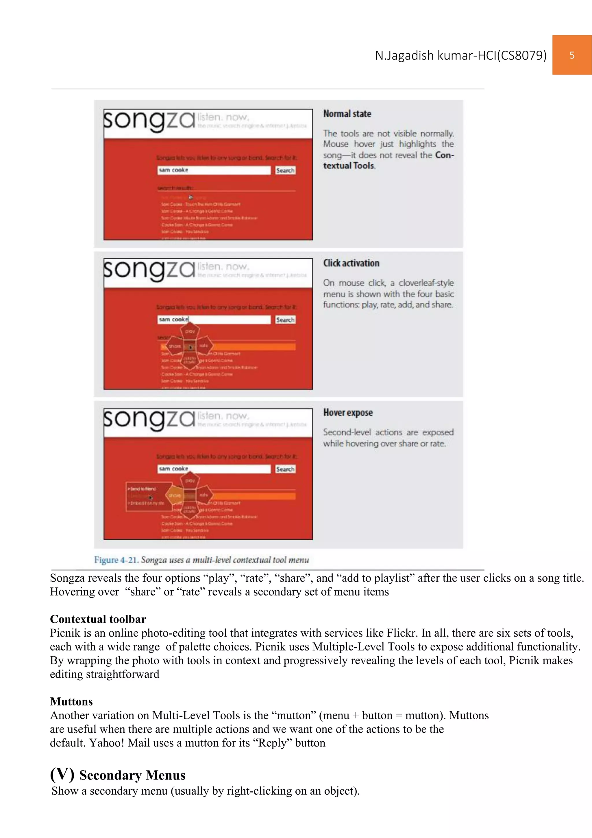N.Jagadish kumar-HCI(CS8079) 5
Songza reveals the four options “play”, “rate”, “share”, and “add to playlist” after the user clicks on a song title.
Hovering over “share” or “rate” reveals a secondary set of menu items
Contextual toolbar
Picnik is an online photo-editing tool that integrates with services like Flickr. In all, there are six sets of tools,
each with a wide range of palette choices. Picnik uses Multiple-Level Tools to expose additional functionality.
By wrapping the photo with tools in context and progressively revealing the levels of each tool, Picnik makes
editing straightforward
Muttons
Another variation on Multi-Level Tools is the “mutton” (menu + button = mutton). Muttons
are useful when there are multiple actions and we want one of the actions to be the
default. Yahoo! Mail uses a mutton for its “Reply” button
(V) Secondary Menus
Show a secondary menu (usually by right-clicking on an object).
 
