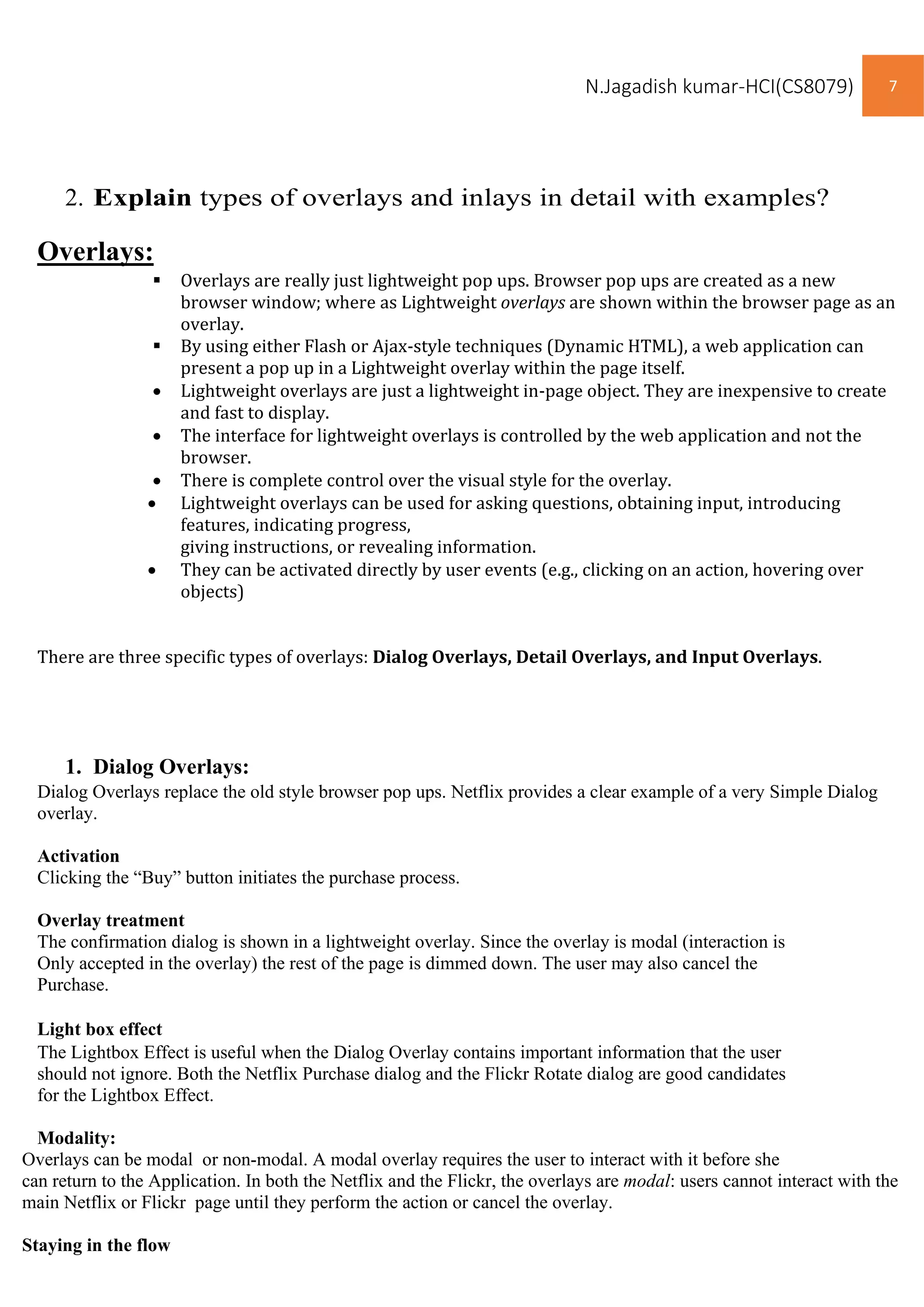 N.Jagadish kumar-HCI(CS8079) 7
Overlays can be modal or non-modal. A modal overlay requires the user to interact with it before she
can return to the Application. In both the Netflix and the Flickr, the overlays are modal: users cannot interact with the
main Netflix or Flickr page until they perform the action or cancel the overlay.
Staying in the flow
2. Explain types of overlays and inlays in detail with examples?
Overlays:
▪ Overlays are really just lightweight pop ups. Browser pop ups are created as a new
browser window; where as Lightweight overlays are shown within the browser page as an
overlay.
▪ By using either Flash or Ajax-style techniques (Dynamic HTML), a web application can
present a pop up in a Lightweight overlay within the page itself.
• Lightweight overlays are just a lightweight in-page object. They are inexpensive to create
and fast to display.
• The interface for lightweight overlays is controlled by the web application and not the
browser.
• There is complete control over the visual style for the overlay.
• Lightweight overlays can be used for asking questions, obtaining input, introducing
features, indicating progress,
giving instructions, or revealing information.
• They can be activated directly by user events (e.g., clicking on an action, hovering over
objects)
There are three specific types of overlays: Dialog Overlays, Detail Overlays, and Input Overlays.
1. Dialog Overlays:
Dialog Overlays replace the old style browser pop ups. Netflix provides a clear example of a very Simple Dialog
overlay.
Activation
Clicking the “Buy” button initiates the purchase process.
Overlay treatment
The confirmation dialog is shown in a lightweight overlay. Since the overlay is modal (interaction is
Only accepted in the overlay) the rest of the page is dimmed down. The user may also cancel the
Purchase.
Light box effect
The Lightbox Effect is useful when the Dialog Overlay contains important information that the user
should not ignore. Both the Netflix Purchase dialog and the Flickr Rotate dialog are good candidates
for the Lightbox Effect.
Modality:
 