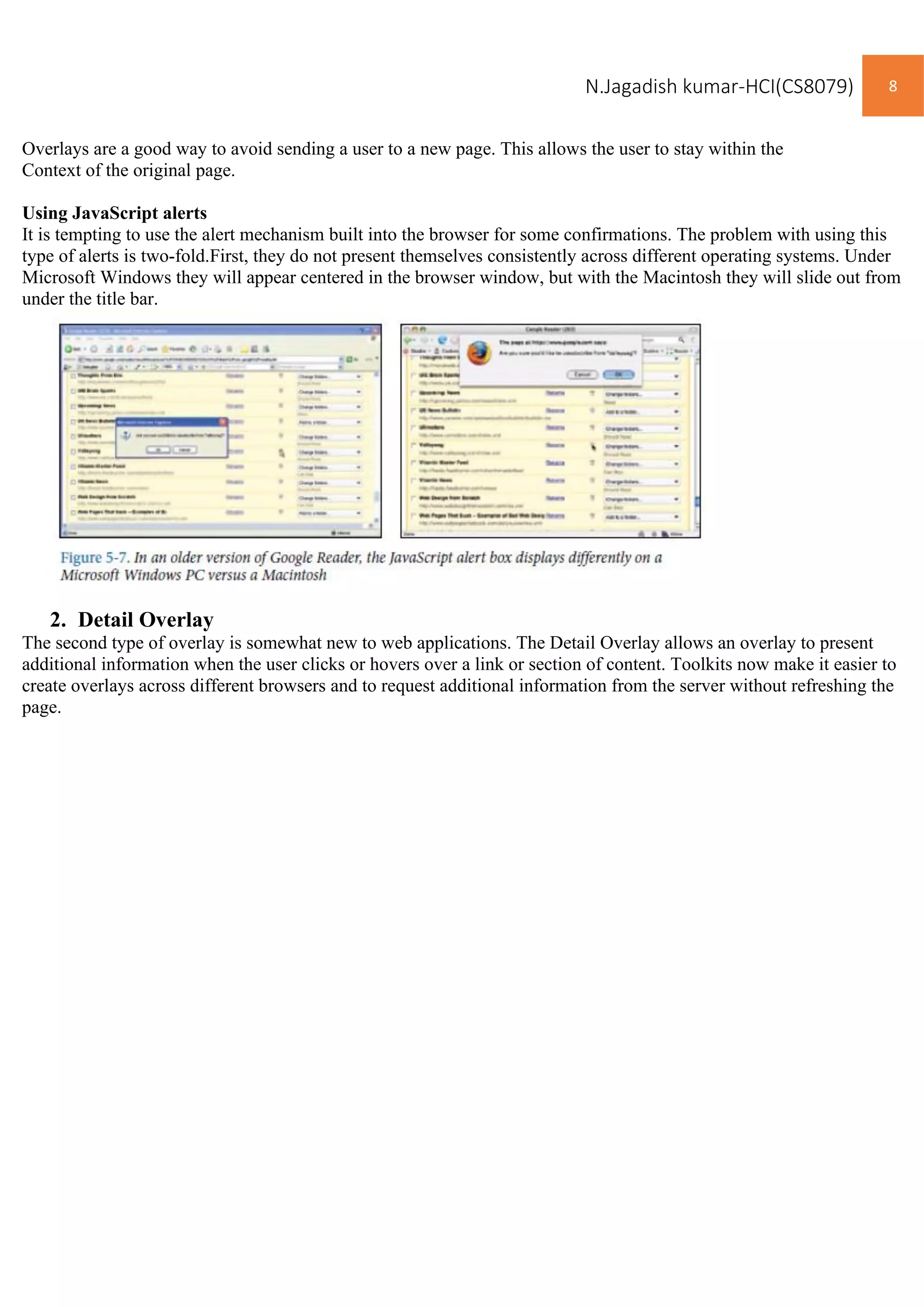 N.Jagadish kumar-HCI(CS8079) 8
Overlays are a good way to avoid sending a user to a new page. This allows the user to stay within the
Context of the original page.
Using JavaScript alerts
It is tempting to use the alert mechanism built into the browser for some confirmations. The problem with using this
type of alerts is two-fold.First, they do not present themselves consistently across different operating systems. Under
Microsoft Windows they will appear centered in the browser window, but with the Macintosh they will slide out from
under the title bar.
2. Detail Overlay
The second type of overlay is somewhat new to web applications. The Detail Overlay allows an overlay to present
additional information when the user clicks or hovers over a link or section of content. Toolkits now make it easier to
create overlays across different browsers and to request additional information from the server without refreshing the
page.
 