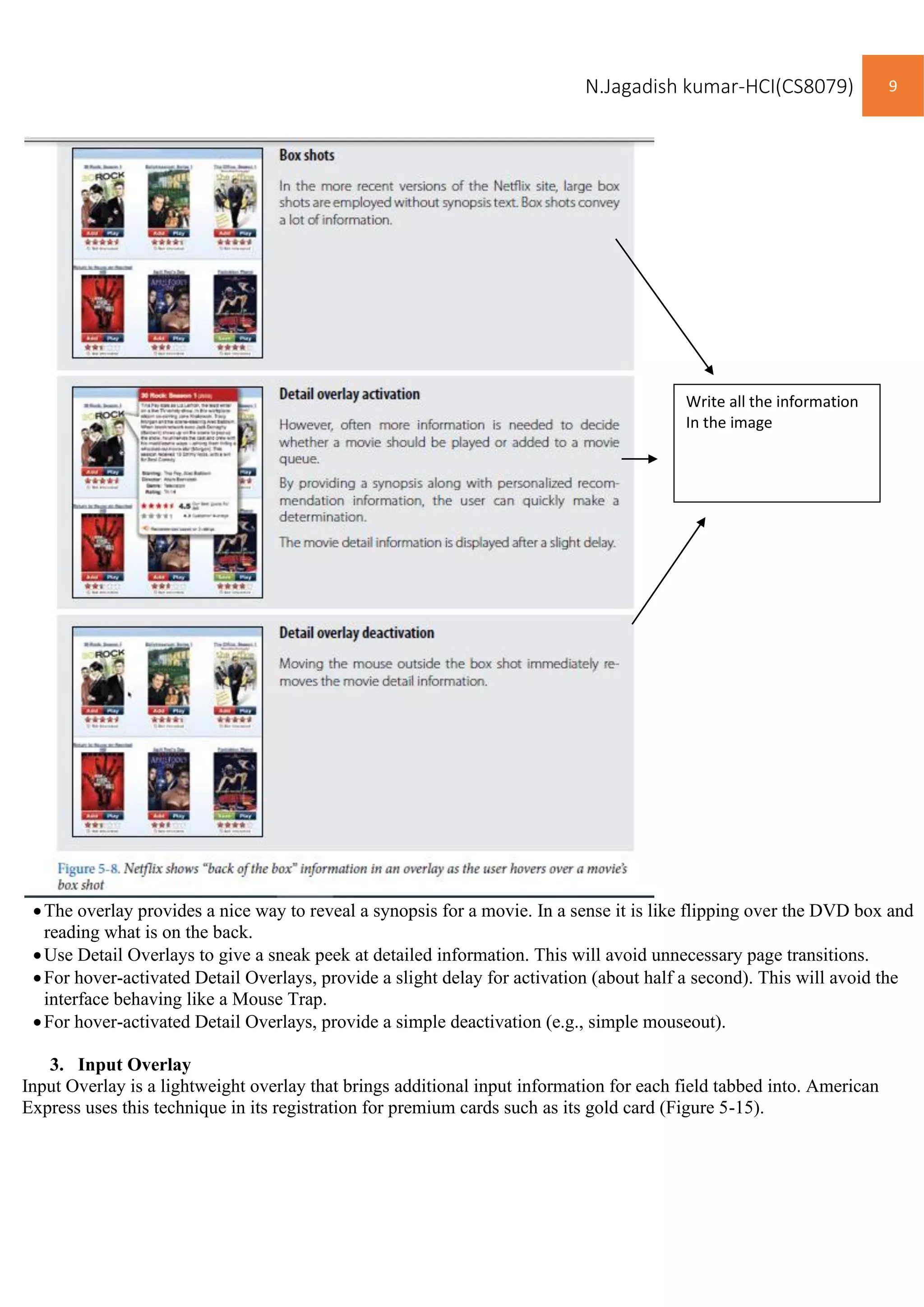 N.Jagadish kumar-HCI(CS8079) 9
•The overlay provides a nice way to reveal a synopsis for a movie. In a sense it is like flipping over the DVD box and
reading what is on the back.
•Use Detail Overlays to give a sneak peek at detailed information. This will avoid unnecessary page transitions.
•For hover-activated Detail Overlays, provide a slight delay for activation (about half a second). This will avoid the
interface behaving like a Mouse Trap.
•For hover-activated Detail Overlays, provide a simple deactivation (e.g., simple mouseout).
3. Input Overlay
Input Overlay is a lightweight overlay that brings additional input information for each field tabbed into. American
Express uses this technique in its registration for premium cards such as its gold card (Figure 5-15).
Write all the information
In the image
 