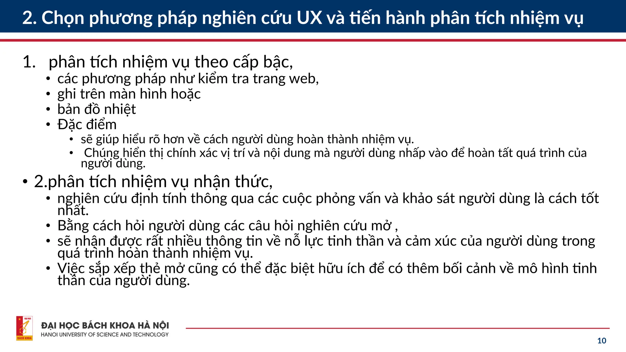10
2. Chọn phương pháp nghiên cứu UX và tiến hành phân tích nhiệm vụ
1. phân tích nhiệm vụ theo cấp bậc,
• các phương pháp như kiểm tra trang web,
• ghi trên màn hình hoặc
• bản đồ nhiệt
• Đặc điểm
• sẽ giúp hiểu rõ hơn về cách người dùng hoàn thành nhiệm vụ.
• Chúng hiển thị chính xác vị trí và nội dung mà người dùng nhấp vào để hoàn tất quá trình của
người dùng.
• 2.phân tích nhiệm vụ nhận thức,
• nghiên cứu định tính thông qua các cuộc phỏng vấn và khảo sát người dùng là cách tốt
nhất.
• Bằng cách hỏi người dùng các câu hỏi nghiên cứu mở ,
• sẽ nhận được rất nhiều thông tin về nỗ lực tinh thần và cảm xúc của người dùng trong
quá trình hoàn thành nhiệm vụ.
• Việc sắp xếp thẻ mở cũng có thể đặc biệt hữu ích để có thêm bối cảnh về mô hình tinh
thần của người dùng.
 