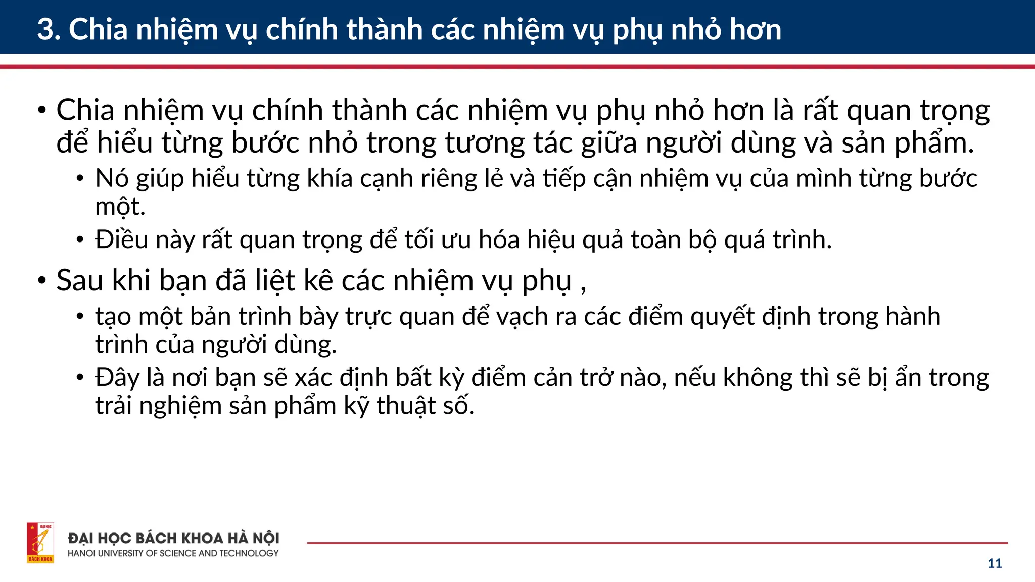 11
3. Chia nhiệm vụ chính thành các nhiệm vụ phụ nhỏ hơn
• Chia nhiệm vụ chính thành các nhiệm vụ phụ nhỏ hơn là rất quan trọng
để hiểu từng bước nhỏ trong tương tác giữa người dùng và sản phẩm.
• Nó giúp hiểu từng khía cạnh riêng lẻ và tiếp cận nhiệm vụ của mình từng bước
một.
• Điều này rất quan trọng để tối ưu hóa hiệu quả toàn bộ quá trình.
• Sau khi bạn đã liệt kê các nhiệm vụ phụ ,
• tạo một bản trình bày trực quan để vạch ra các điểm quyết định trong hành
trình của người dùng.
• Đây là nơi bạn sẽ xác định bất kỳ điểm cản trở nào, nếu không thì sẽ bị ẩn trong
trải nghiệm sản phẩm kỹ thuật số.
 