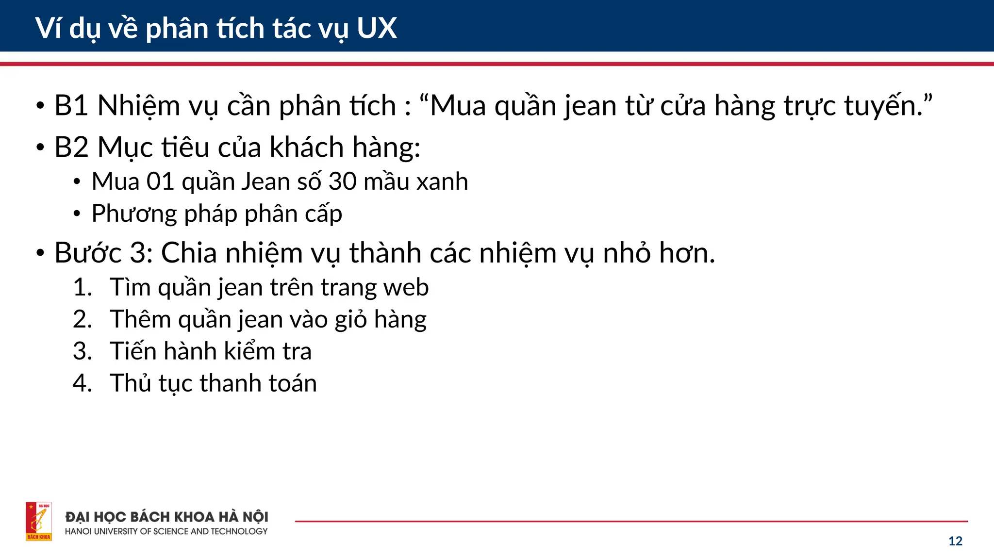 12
Ví dụ về phân tích tác vụ UX
• B1 Nhiệm vụ cần phân tích : “Mua quần jean từ cửa hàng trực tuyến.”
• B2 Mục tiêu của khách hàng:
• Mua 01 quần Jean số 30 mầu xanh
• Phương pháp phân cấp
• Bước 3: Chia nhiệm vụ thành các nhiệm vụ nhỏ hơn.
1. Tìm quần jean trên trang web
2. Thêm quần jean vào giỏ hàng
3. Tiến hành kiểm tra
4. Thủ tục thanh toán
 
