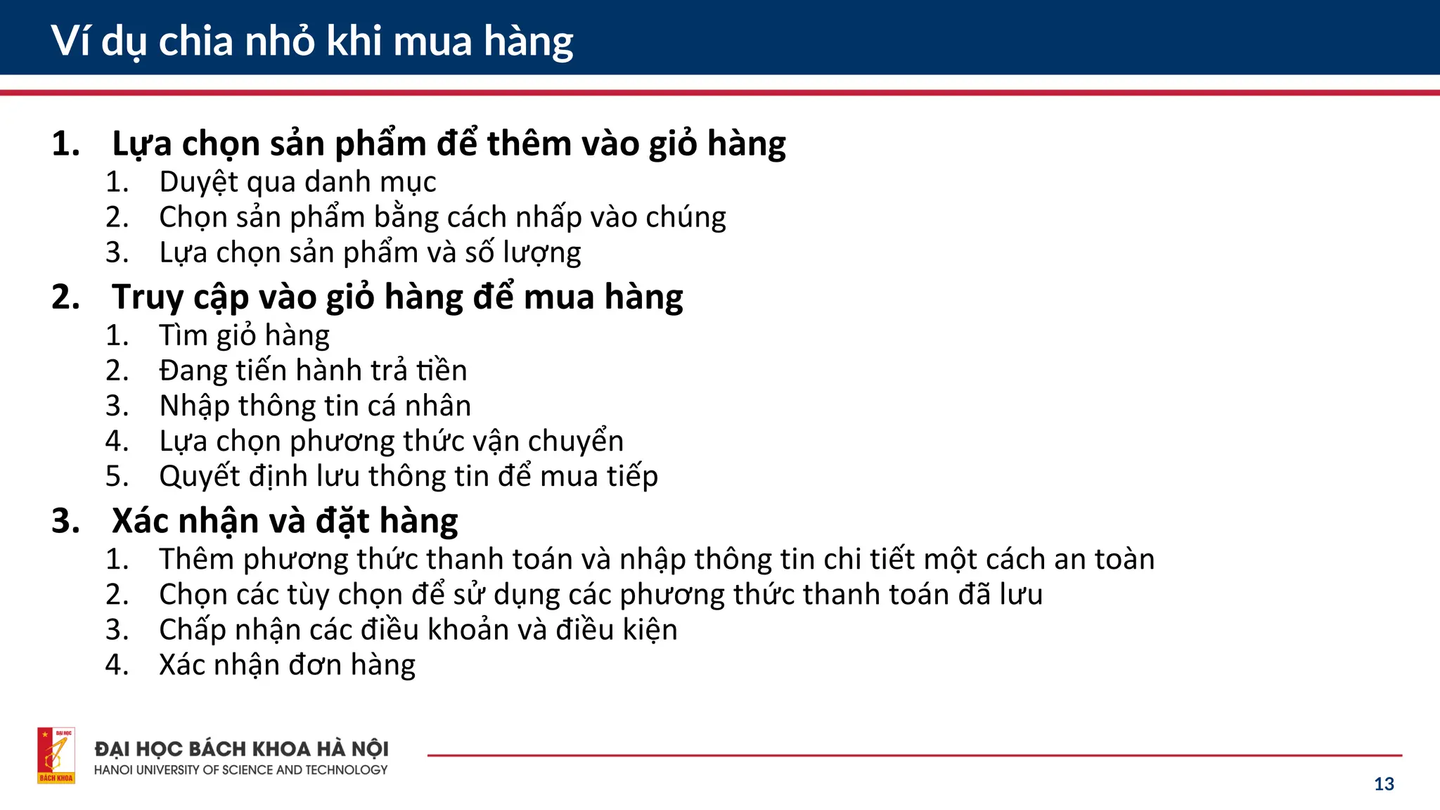 13
Ví dụ chia nhỏ khi mua hàng
1. Lựa chọn sản phẩm để thêm vào giỏ hàng
1. Duyệt qua danh mục
2. Chọn sản phẩm bằng cách nhấp vào chúng
3. Lựa chọn sản phẩm và số lượng
2. Truy cập vào giỏ hàng để mua hàng
1. Tìm giỏ hàng
2. Đang tiến hành trả tiền
3. Nhập thông tin cá nhân
4. Lựa chọn phương thức vận chuyển
5. Quyết định lưu thông tin để mua tiếp
3. Xác nhận và đặt hàng
1. Thêm phương thức thanh toán và nhập thông tin chi tiết một cách an toàn
2. Chọn các tùy chọn để sử dụng các phương thức thanh toán đã lưu
3. Chấp nhận các điều khoản và điều kiện
4. Xác nhận đơn hàng
 
