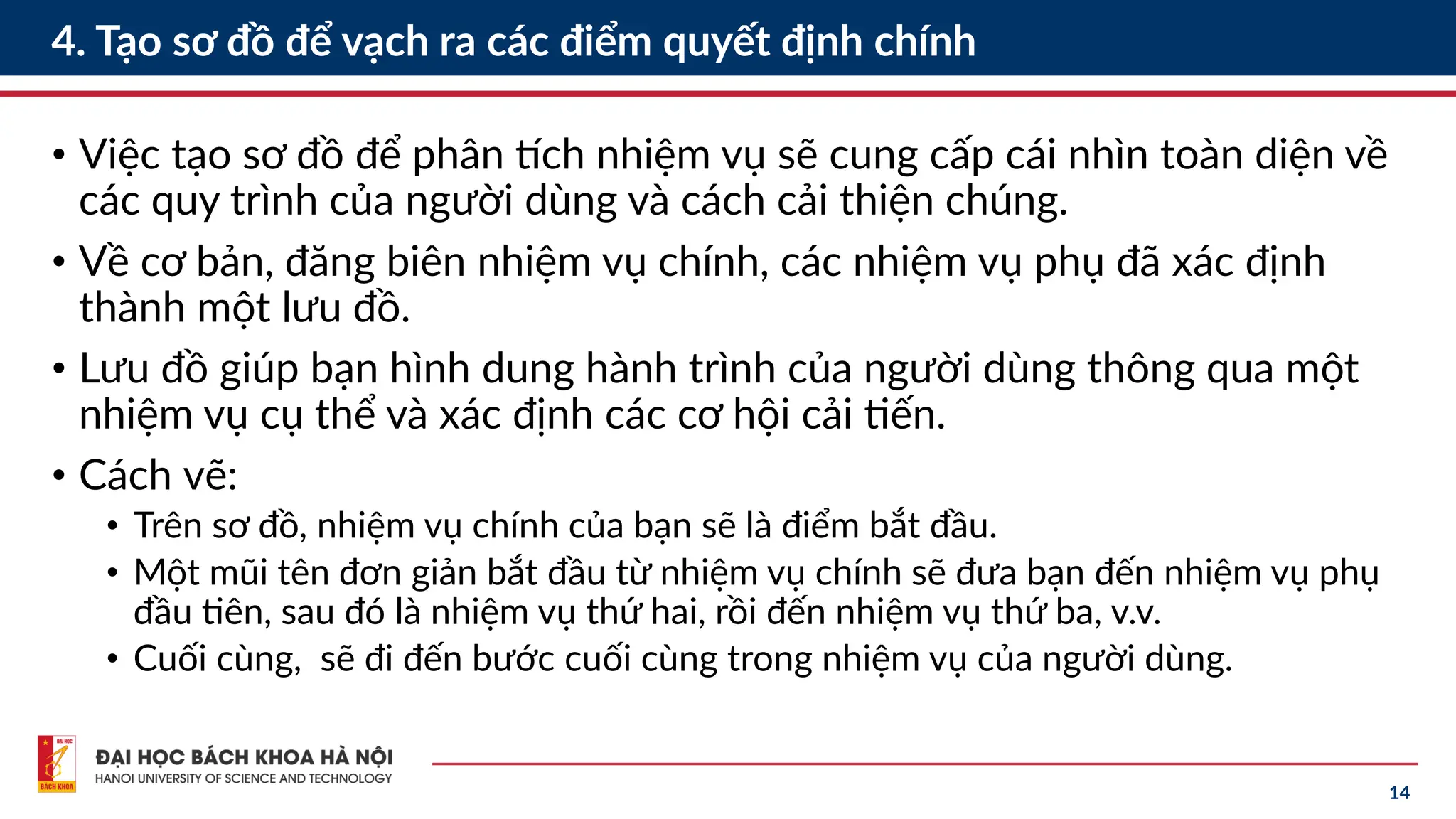 14
4. Tạo sơ đồ để vạch ra các điểm quyết định chính
• Việc tạo sơ đồ để phân tích nhiệm vụ sẽ cung cấp cái nhìn toàn diện về
các quy trình của người dùng và cách cải thiện chúng.
• Về cơ bản, đăng biên nhiệm vụ chính, các nhiệm vụ phụ đã xác định
thành một lưu đồ.
• Lưu đồ giúp bạn hình dung hành trình của người dùng thông qua một
nhiệm vụ cụ thể và xác định các cơ hội cải tiến.
• Cách vẽ:
• Trên sơ đồ, nhiệm vụ chính của bạn sẽ là điểm bắt đầu.
• Một mũi tên đơn giản bắt đầu từ nhiệm vụ chính sẽ đưa bạn đến nhiệm vụ phụ
đầu tiên, sau đó là nhiệm vụ thứ hai, rồi đến nhiệm vụ thứ ba, v.v.
• Cuối cùng, sẽ đi đến bước cuối cùng trong nhiệm vụ của người dùng.
 