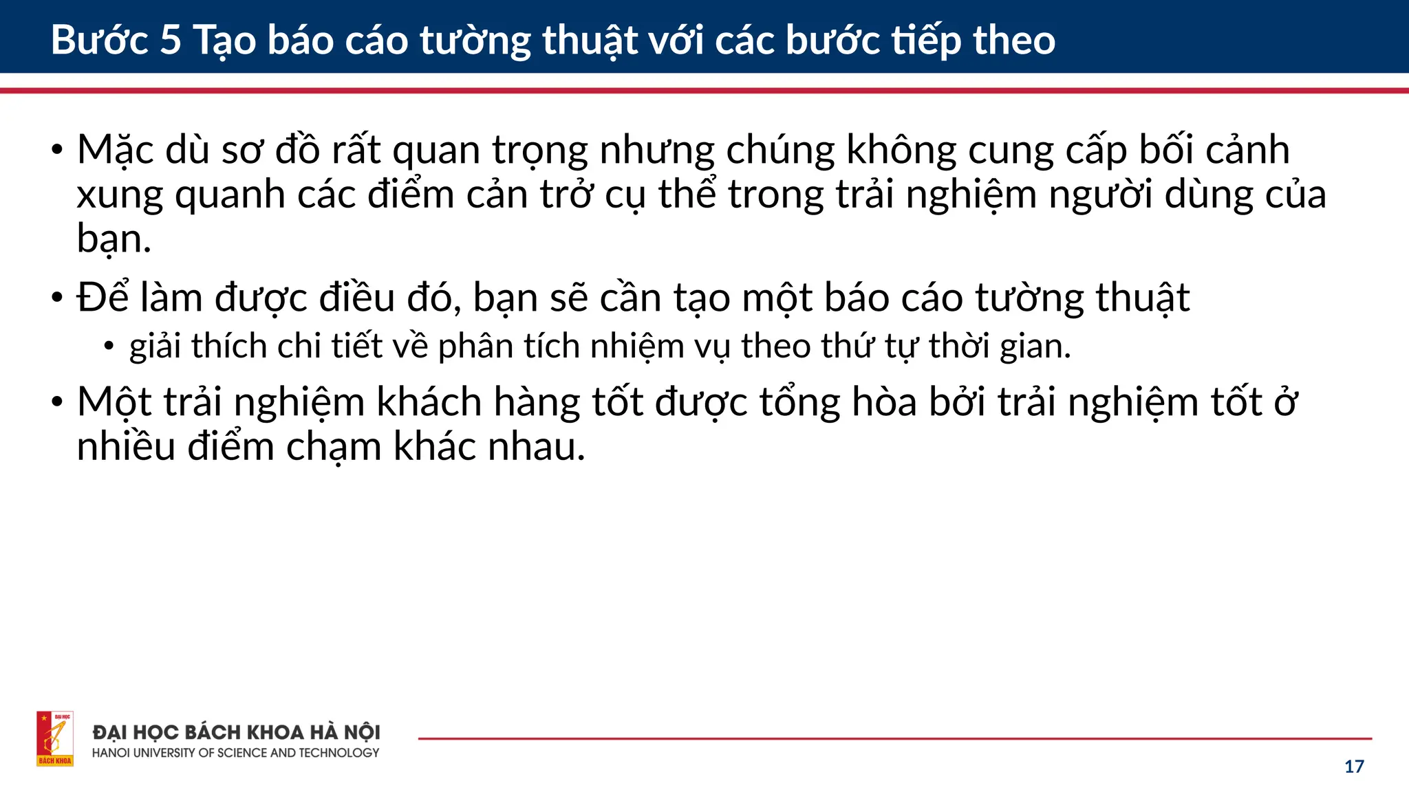 17
Bước 5 Tạo báo cáo tường thuật với các bước tiếp theo
• Mặc dù sơ đồ rất quan trọng nhưng chúng không cung cấp bối cảnh
xung quanh các điểm cản trở cụ thể trong trải nghiệm người dùng của
bạn.
• Để làm được điều đó, bạn sẽ cần tạo một báo cáo tường thuật
• giải thích chi tiết về phân tích nhiệm vụ theo thứ tự thời gian.
• Một trải nghiệm khách hàng tốt được tổng hòa bởi trải nghiệm tốt ở
nhiều điểm chạm khác nhau.
 