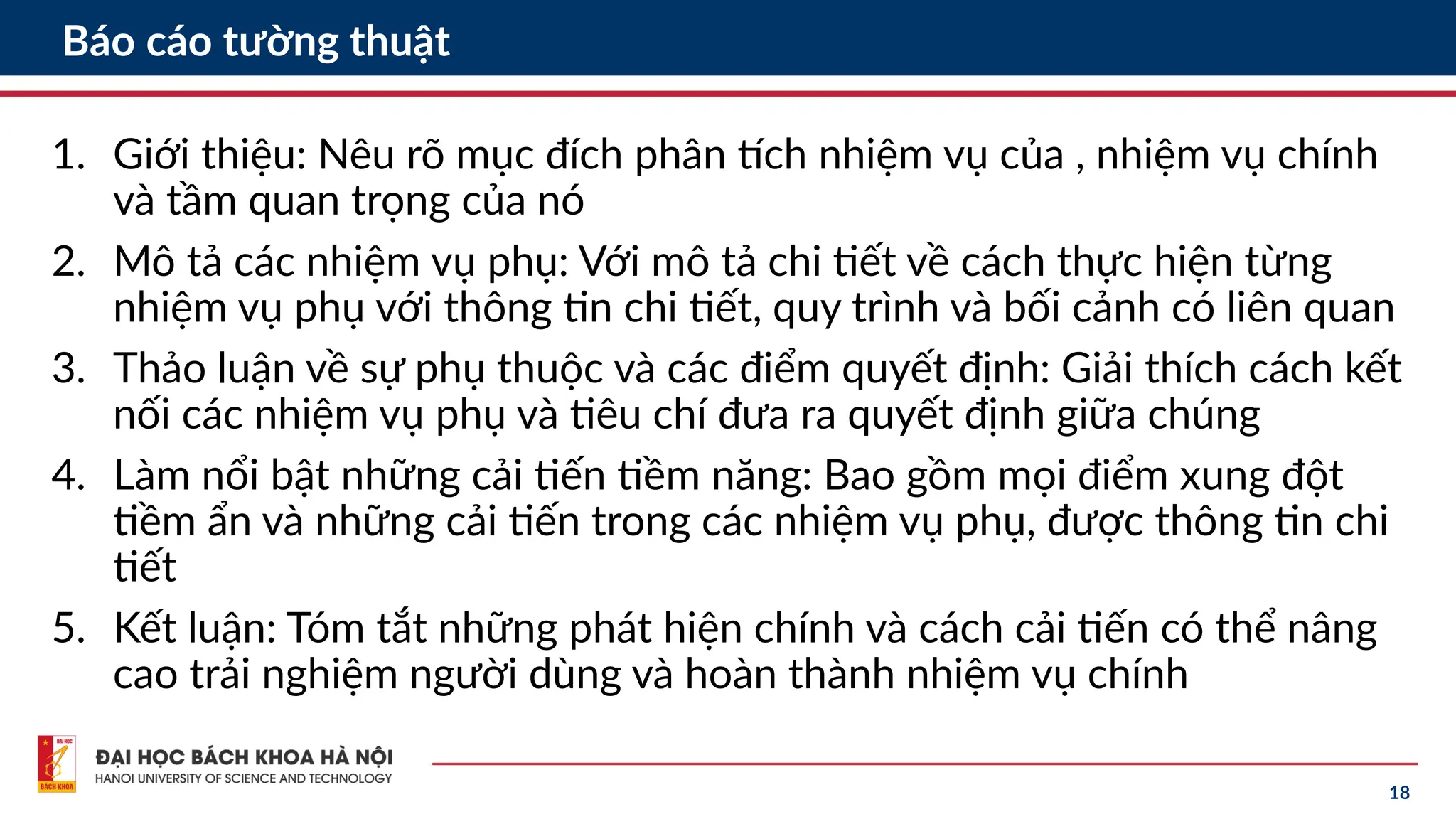 18
Báo cáo tường thuật
1. Giới thiệu: Nêu rõ mục đích phân tích nhiệm vụ của , nhiệm vụ chính
và tầm quan trọng của nó
2. Mô tả các nhiệm vụ phụ: Với mô tả chi tiết về cách thực hiện từng
nhiệm vụ phụ với thông tin chi tiết, quy trình và bối cảnh có liên quan
3. Thảo luận về sự phụ thuộc và các điểm quyết định: Giải thích cách kết
nối các nhiệm vụ phụ và tiêu chí đưa ra quyết định giữa chúng
4. Làm nổi bật những cải tiến tiềm năng: Bao gồm mọi điểm xung đột
tiềm ẩn và những cải tiến trong các nhiệm vụ phụ, được thông tin chi
tiết
5. Kết luận: Tóm tắt những phát hiện chính và cách cải tiến có thể nâng
cao trải nghiệm người dùng và hoàn thành nhiệm vụ chính
 