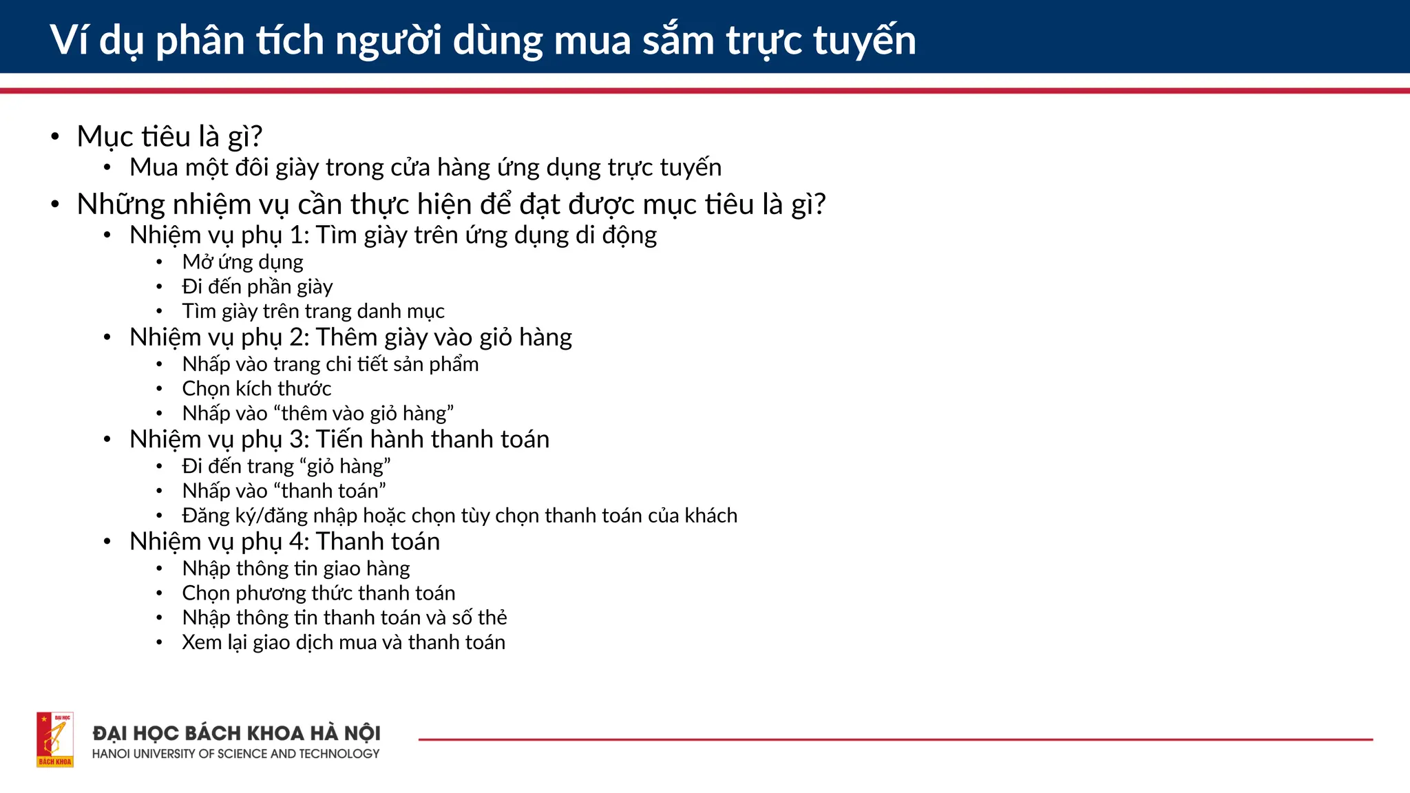 Ví dụ phân tích người dùng mua sắm trực tuyến
• Mục tiêu là gì?
• Mua một đôi giày trong cửa hàng ứng dụng trực tuyến
• Những nhiệm vụ cần thực hiện để đạt được mục tiêu là gì?
• Nhiệm vụ phụ 1: Tìm giày trên ứng dụng di động
• Mở ứng dụng
• Đi đến phần giày
• Tìm giày trên trang danh mục
• Nhiệm vụ phụ 2: Thêm giày vào giỏ hàng
• Nhấp vào trang chi tiết sản phẩm
• Chọn kích thước
• Nhấp vào “thêm vào giỏ hàng”
• Nhiệm vụ phụ 3: Tiến hành thanh toán
• Đi đến trang “giỏ hàng”
• Nhấp vào “thanh toán”
• Đăng ký/đăng nhập hoặc chọn tùy chọn thanh toán của khách
• Nhiệm vụ phụ 4: Thanh toán
• Nhập thông tin giao hàng
• Chọn phương thức thanh toán
• Nhập thông tin thanh toán và số thẻ
• Xem lại giao dịch mua và thanh toán
 