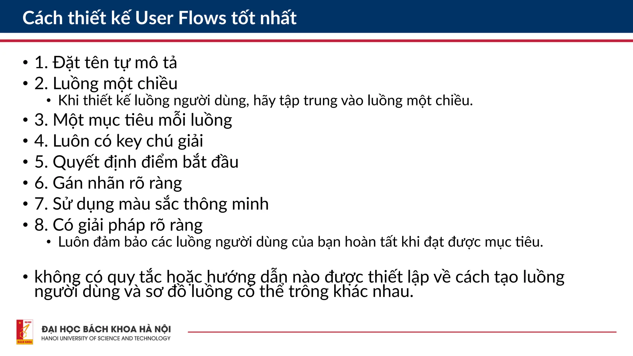 Cách thiết kế User Flows tốt nhất
• 1. Đặt tên tự mô tả
• 2. Luồng một chiều
• Khi thiết kế luồng người dùng, hãy tập trung vào luồng một chiều.
• 3. Một mục tiêu mỗi luồng
• 4. Luôn có key chú giải
• 5. Quyết định điểm bắt đầu
• 6. Gán nhãn rõ ràng
• 7. Sử dụng màu sắc thông minh
• 8. Có giải pháp rõ ràng
• Luôn đảm bảo các luồng người dùng của bạn hoàn tất khi đạt được mục tiêu.
• không có quy tắc hoặc hướng dẫn nào được thiết lập về cách tạo luồng
người dùng và sơ đồ luồng có thể trông khác nhau.
 