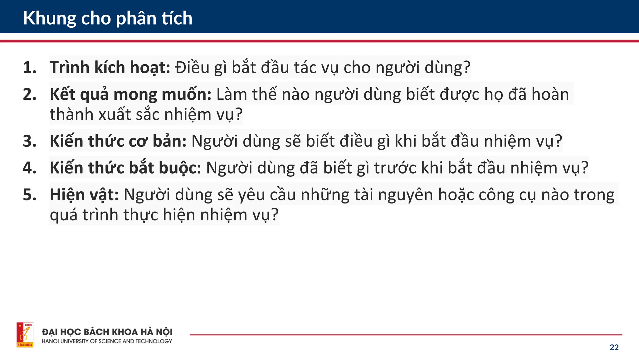 22
Khung cho phân tích
1. Trình kích hoạt: Điều gì bắt đầu tác vụ cho người dùng?
2. Kết quả mong muốn: Làm thế nào người dùng biết được họ đã hoàn
thành xuất sắc nhiệm vụ?
3. Kiến thức cơ bản: Người dùng sẽ biết điều gì khi bắt đầu nhiệm vụ?
4. Kiến thức bắt buộc: Người dùng đã biết gì trước khi bắt đầu nhiệm vụ?
5. Hiện vật: Người dùng sẽ yêu cầu những tài nguyên hoặc công cụ nào trong
quá trình thực hiện nhiệm vụ?
 