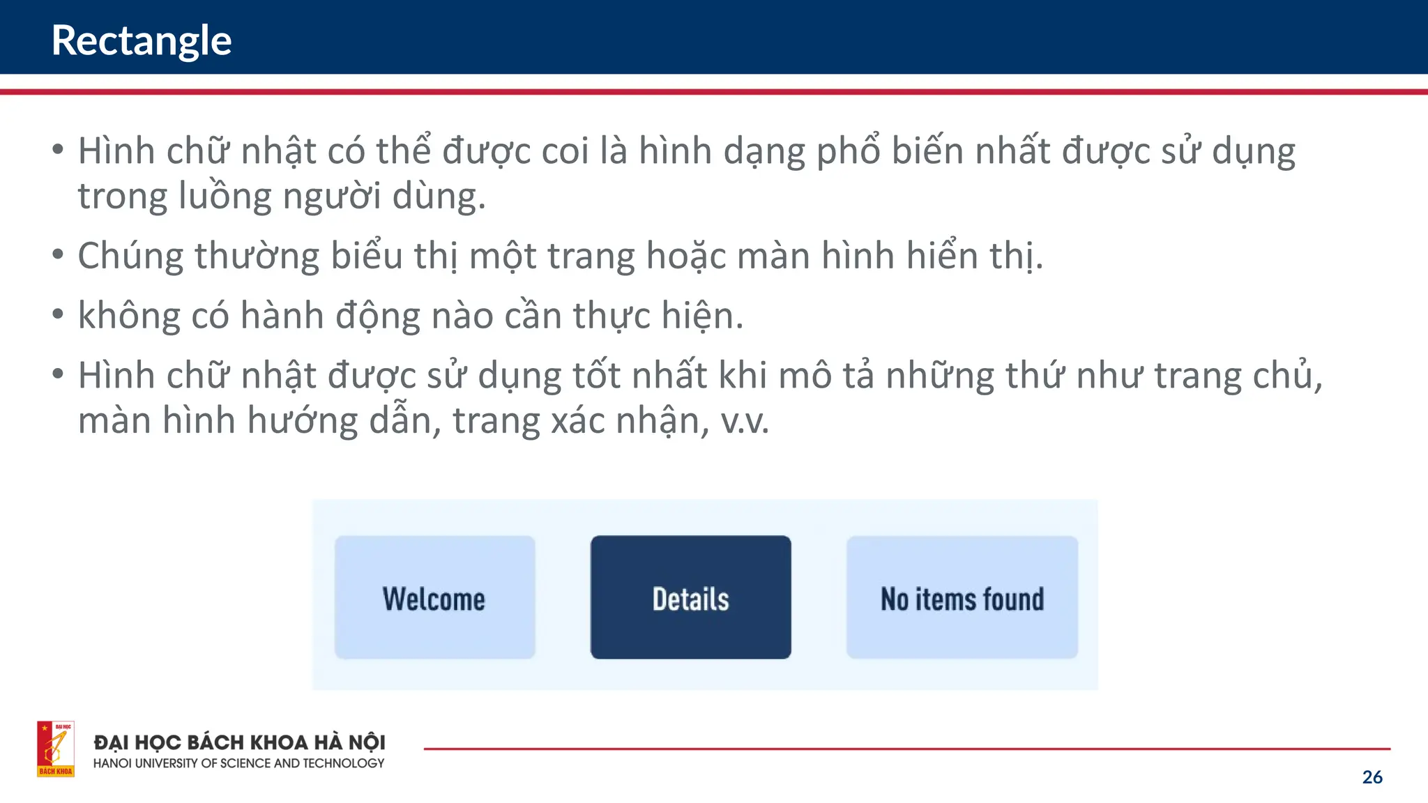 26
Rectangle
• Hình chữ nhật có thể được coi là hình dạng phổ biến nhất được sử dụng
trong luồng người dùng.
• Chúng thường biểu thị một trang hoặc màn hình hiển thị.
• không có hành động nào cần thực hiện.
• Hình chữ nhật được sử dụng tốt nhất khi mô tả những thứ như trang chủ,
màn hình hướng dẫn, trang xác nhận, v.v.
 