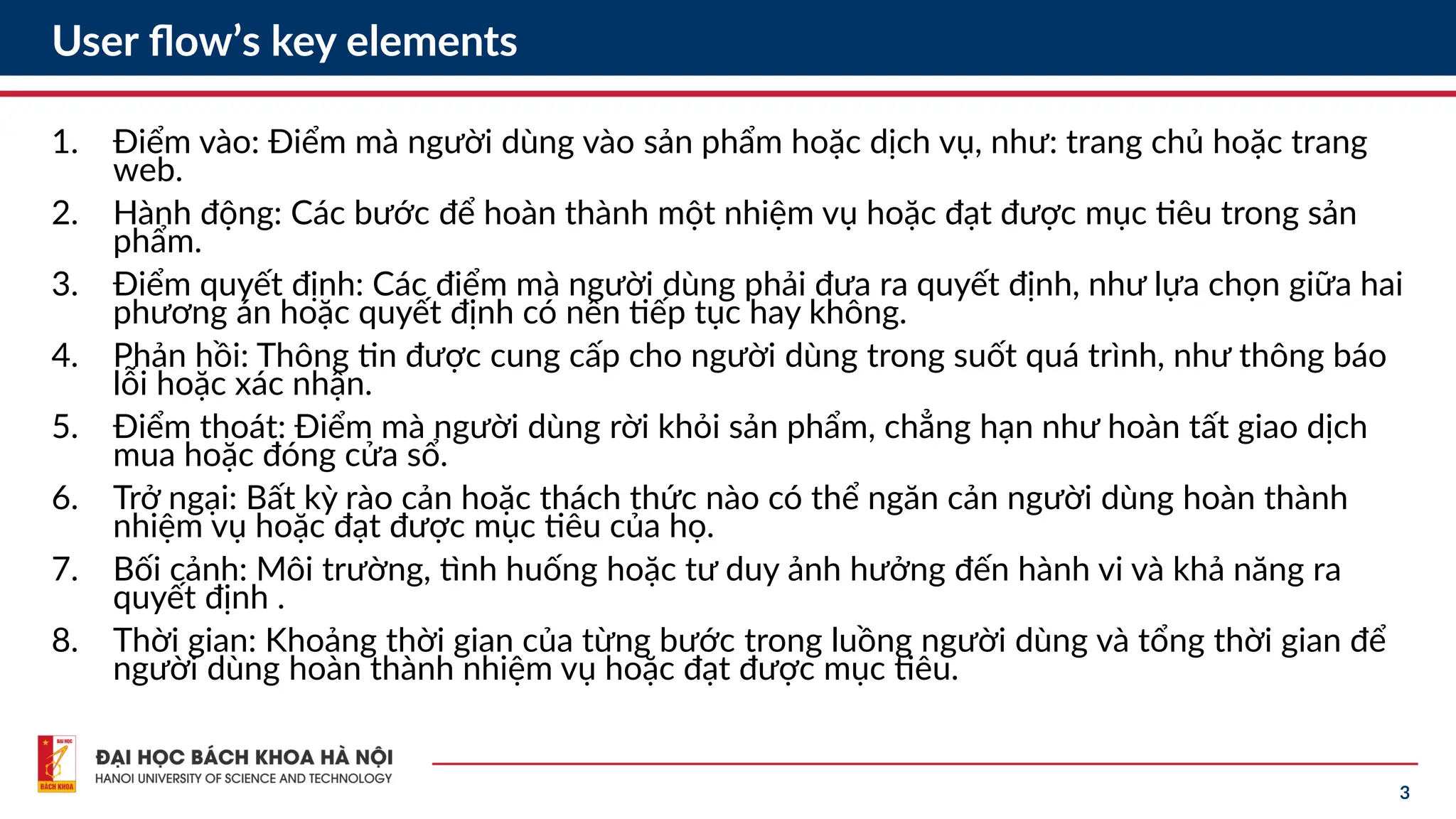 3
User flow’s key elements
1. Điểm vào: Điểm mà người dùng vào sản phẩm hoặc dịch vụ, như: trang chủ hoặc trang
web.
2. Hành động: Các bước để hoàn thành một nhiệm vụ hoặc đạt được mục tiêu trong sản
phẩm.
3. Điểm quyết định: Các điểm mà người dùng phải đưa ra quyết định, như lựa chọn giữa hai
phương án hoặc quyết định có nên tiếp tục hay không.
4. Phản hồi: Thông tin được cung cấp cho người dùng trong suốt quá trình, như thông báo
lỗi hoặc xác nhận.
5. Điểm thoát: Điểm mà người dùng rời khỏi sản phẩm, chẳng hạn như hoàn tất giao dịch
mua hoặc đóng cửa sổ.
6. Trở ngại: Bất kỳ rào cản hoặc thách thức nào có thể ngăn cản người dùng hoàn thành
nhiệm vụ hoặc đạt được mục tiêu của họ.
7. Bối cảnh: Môi trường, tình huống hoặc tư duy ảnh hưởng đến hành vi và khả năng ra
quyết định .
8. Thời gian: Khoảng thời gian của từng bước trong luồng người dùng và tổng thời gian để
người dùng hoàn thành nhiệm vụ hoặc đạt được mục tiêu.
 