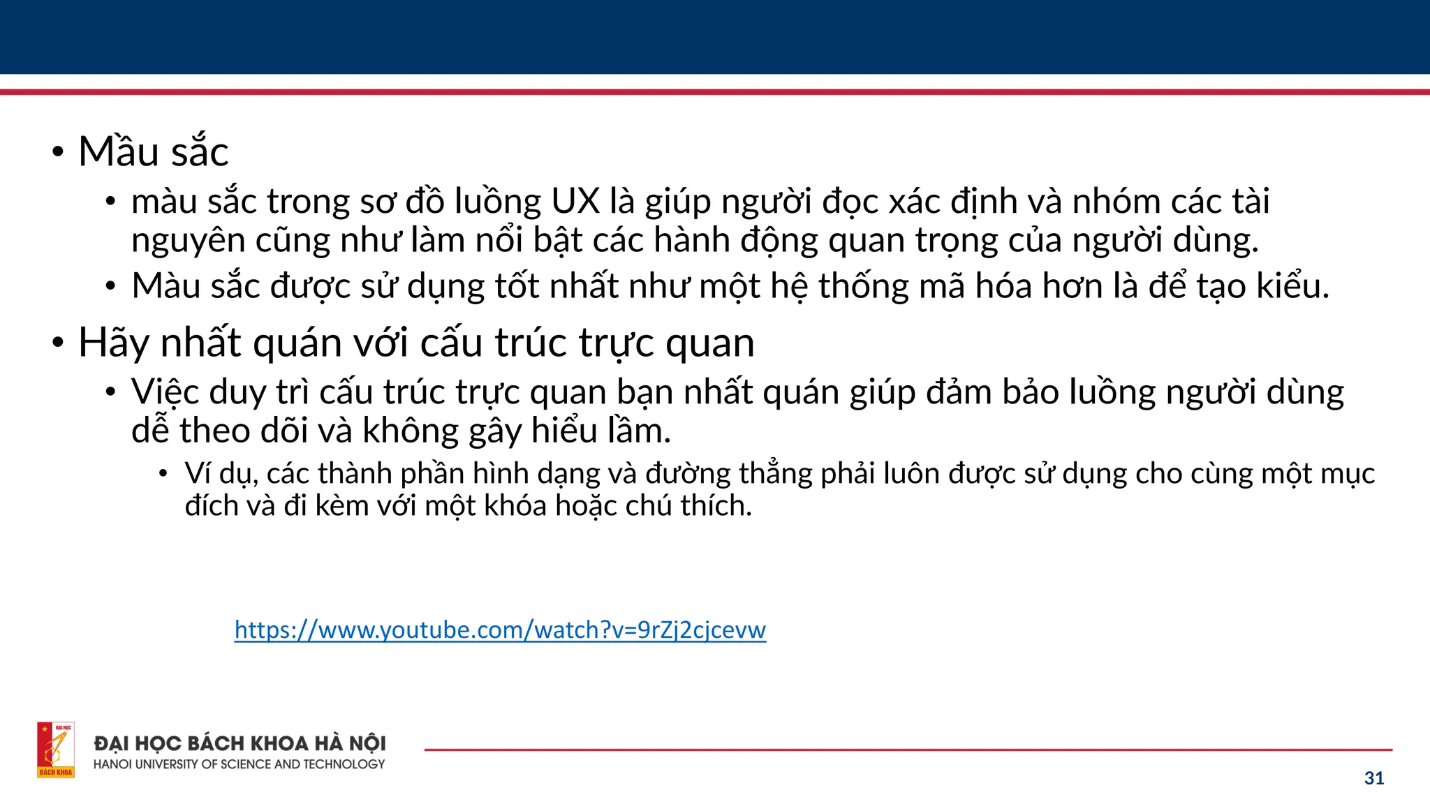 31
• Mầu sắc
• màu sắc trong sơ đồ luồng UX là giúp người đọc xác định và nhóm các tài
nguyên cũng như làm nổi bật các hành động quan trọng của người dùng.
• Màu sắc được sử dụng tốt nhất như một hệ thống mã hóa hơn là để tạo kiểu.
• Hãy nhất quán với cấu trúc trực quan
• Việc duy trì cấu trúc trực quan bạn nhất quán giúp đảm bảo luồng người dùng
dễ theo dõi và không gây hiểu lầm.
• Ví dụ, các thành phần hình dạng và đường thẳng phải luôn được sử dụng cho cùng một mục
đích và đi kèm với một khóa hoặc chú thích.
https://www.youtube.com/watch?v=9rZj2cjcevw
 