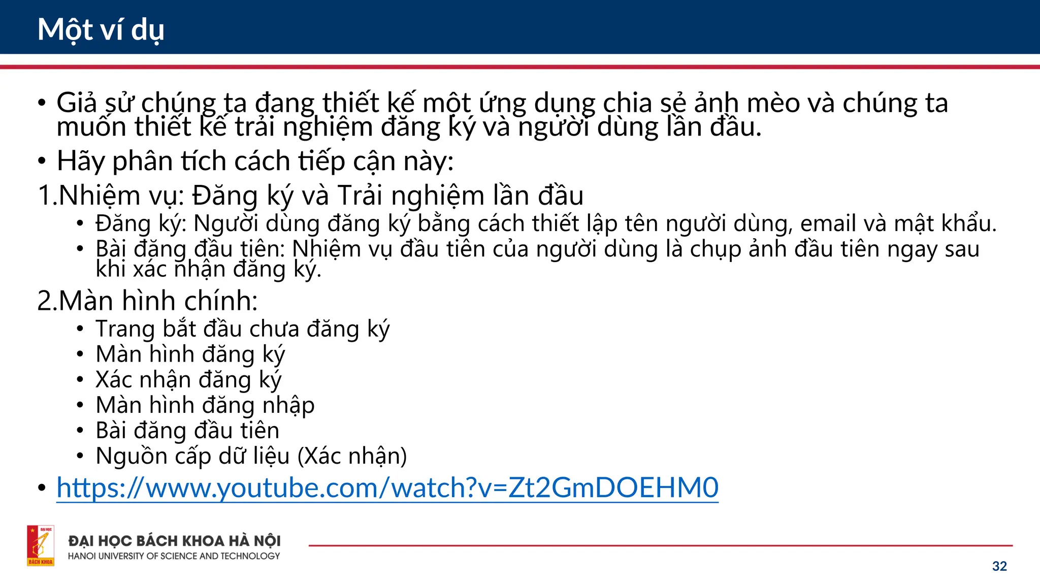 32
Một ví dụ
• Giả sử chúng ta đang thiết kế một ứng dụng chia sẻ ảnh mèo và chúng ta
muốn thiết kế trải nghiệm đăng ký và người dùng lần đầu.
• Hãy phân tích cách tiếp cận này:
1.Nhiệm vụ: Đăng ký và Trải nghiệm lần đầu
• Đăng ký: Người dùng đăng ký bằng cách thiết lập tên người dùng, email và mật khẩu.
• Bài đăng đầu tiên: Nhiệm vụ đầu tiên của người dùng là chụp ảnh đầu tiên ngay sau
khi xác nhận đăng ký.
2.Màn hình chính:
• Trang bắt đầu chưa đăng ký
• Màn hình đăng ký
• Xác nhận đăng ký
• Màn hình đăng nhập
• Bài đăng đầu tiên
• Nguồn cấp dữ liệu (Xác nhận)
• https:/
/www.youtube.com/watch?v=Zt2GmDOEHM0
 