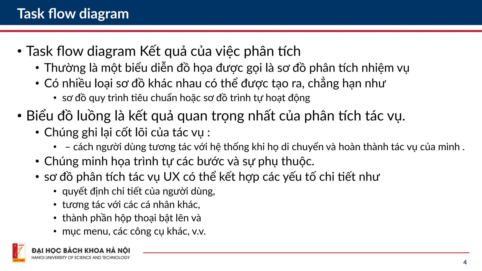 4
Task flow diagram
• Task flow diagram Kết quả của việc phân tích
• Thường là một biểu diễn đồ họa được gọi là sơ đồ phân tích nhiệm vụ
• Có nhiều loại sơ đồ khác nhau có thể được tạo ra, chẳng hạn như
• sơ đồ quy trình tiêu chuẩn hoặc sơ đồ trình tự hoạt động
• Biểu đồ luồng là kết quả quan trọng nhất của phân tích tác vụ.
• Chúng ghi lại cốt lõi của tác vụ :
• – cách người dùng tương tác với hệ thống khi họ di chuyển và hoàn thành tác vụ của mình .
• Chúng minh họa trình tự các bước và sự phụ thuộc.
• sơ đồ phân tích tác vụ UX có thể kết hợp các yếu tố chi tiết như
• quyết định chi tiết của người dùng,
• tương tác với các cá nhân khác,
• thành phần hộp thoại bật lên và
• mục menu, các công cụ khác, v.v.
 
