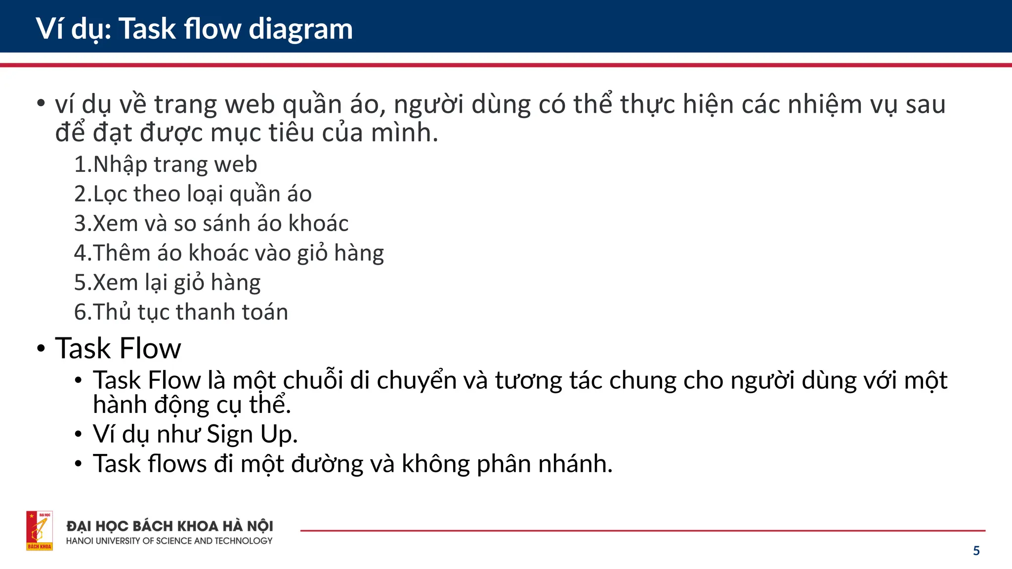 5
Ví dụ: Task flow diagram
• ví dụ về trang web quần áo, người dùng có thể thực hiện các nhiệm vụ sau
để đạt được mục tiêu của mình.
1.Nhập trang web
2.Lọc theo loại quần áo
3.Xem và so sánh áo khoác
4.Thêm áo khoác vào giỏ hàng
5.Xem lại giỏ hàng
6.Thủ tục thanh toán
• Task Flow
• Task Flow là một chuỗi di chuyển và tương tác chung cho người dùng với một
hành động cụ thể.
• Ví dụ như Sign Up.
• Task flows đi một đường và không phân nhánh.
 