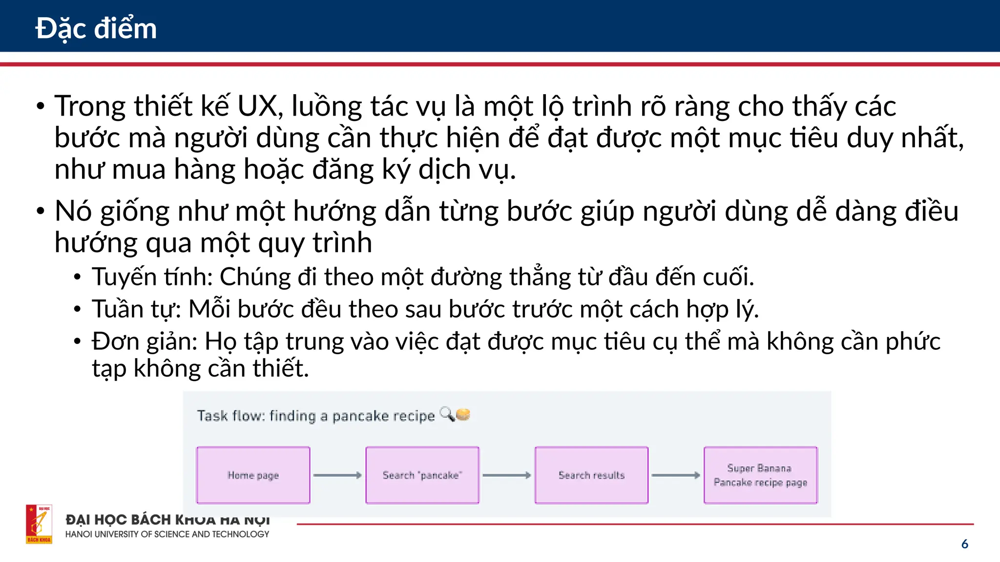 6
Đặc điểm
• Trong thiết kế UX, luồng tác vụ là một lộ trình rõ ràng cho thấy các
bước mà người dùng cần thực hiện để đạt được một mục tiêu duy nhất,
như mua hàng hoặc đăng ký dịch vụ.
• Nó giống như một hướng dẫn từng bước giúp người dùng dễ dàng điều
hướng qua một quy trình
• Tuyến tính: Chúng đi theo một đường thẳng từ đầu đến cuối.
• Tuần tự: Mỗi bước đều theo sau bước trước một cách hợp lý.
• Đơn giản: Họ tập trung vào việc đạt được mục tiêu cụ thể mà không cần phức
tạp không cần thiết.
 