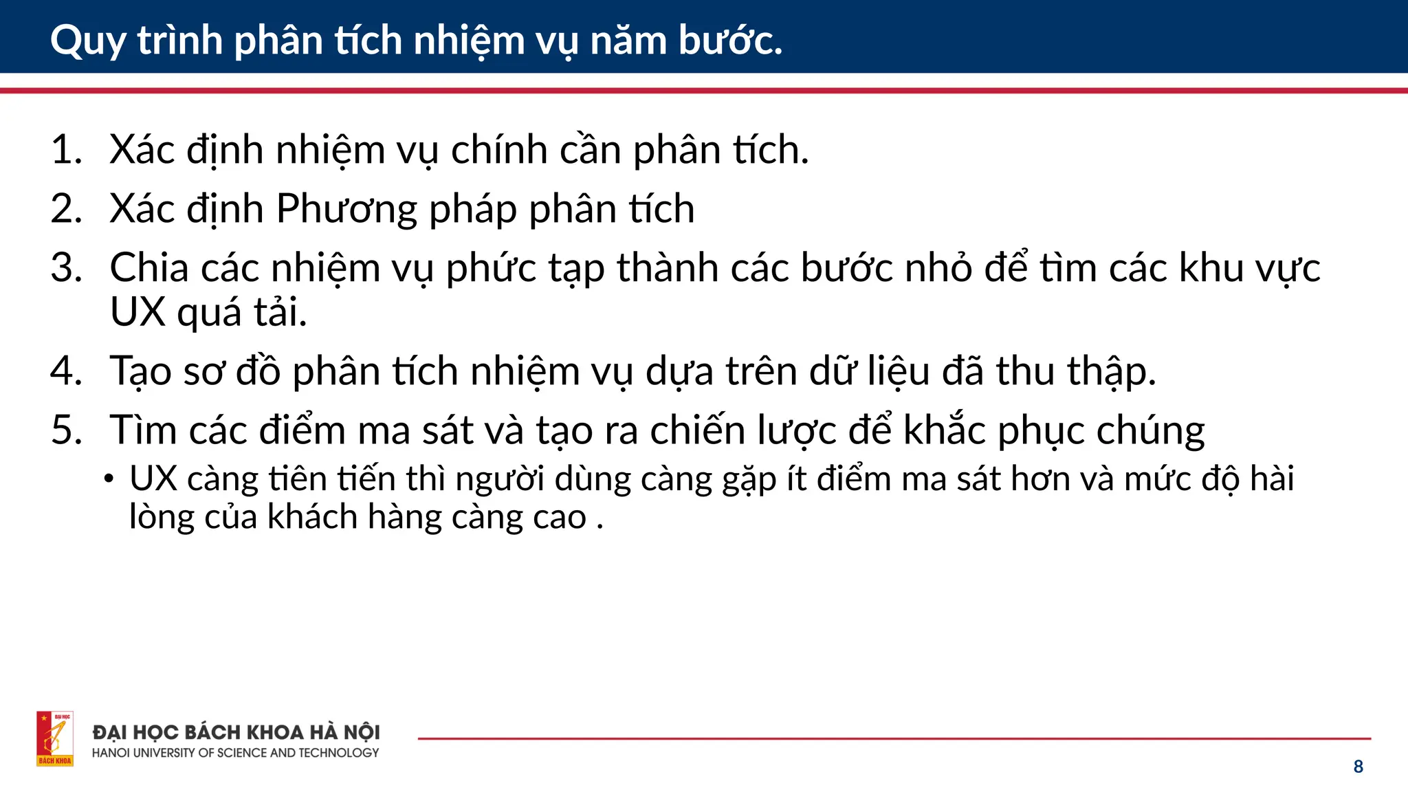 8
Quy trình phân tích nhiệm vụ năm bước.
1. Xác định nhiệm vụ chính cần phân tích.
2. Xác định Phương pháp phân tích
3. Chia các nhiệm vụ phức tạp thành các bước nhỏ để tìm các khu vực
UX quá tải.
4. Tạo sơ đồ phân tích nhiệm vụ dựa trên dữ liệu đã thu thập.
5. Tìm các điểm ma sát và tạo ra chiến lược để khắc phục chúng
• UX càng tiên tiến thì người dùng càng gặp ít điểm ma sát hơn và mức độ hài
lòng của khách hàng càng cao .
 