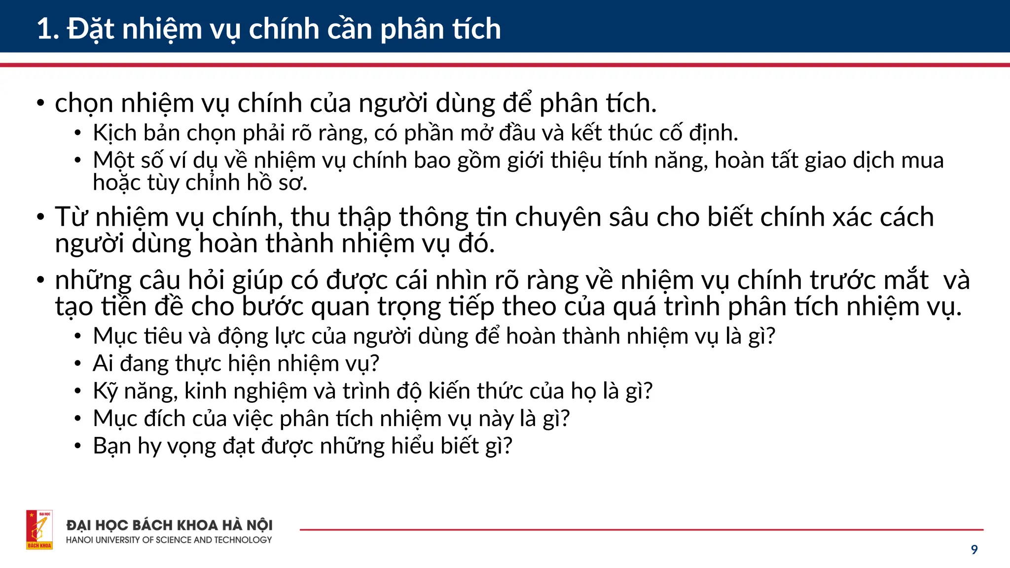 9
1. Đặt nhiệm vụ chính cần phân tích
• chọn nhiệm vụ chính của người dùng để phân tích.
• Kịch bản chọn phải rõ ràng, có phần mở đầu và kết thúc cố định.
• Một số ví dụ về nhiệm vụ chính bao gồm giới thiệu tính năng, hoàn tất giao dịch mua
hoặc tùy chỉnh hồ sơ.
• Từ nhiệm vụ chính, thu thập thông tin chuyên sâu cho biết chính xác cách
người dùng hoàn thành nhiệm vụ đó.
• những câu hỏi giúp có được cái nhìn rõ ràng về nhiệm vụ chính trước mắt và
tạo tiền đề cho bước quan trọng tiếp theo của quá trình phân tích nhiệm vụ.
• Mục tiêu và động lực của người dùng để hoàn thành nhiệm vụ là gì?
• Ai đang thực hiện nhiệm vụ?
• Kỹ năng, kinh nghiệm và trình độ kiến thức của họ là gì?
• Mục đích của việc phân tích nhiệm vụ này là gì?
• Bạn hy vọng đạt được những hiểu biết gì?
 