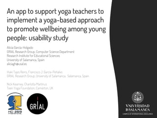 An app to support yoga teachers to
implement a yoga-based approach
to promote wellbeing among young
people: usability study
Alicia García-Holgado
GRIAL Research Group, Computer Science Department
Research Institute for Educational Sciences
University of Salamanca, Spain
aliciagh@usal.es
Iñaki Tajes Reiris, Francisco J. García-Peñalvo
GRIAL Research Group, University of Salamanca, Salamanca, Spain
Nick Kearney, Charlotta Martinus
Teen Yoga Foundation, Camerton, UK
 