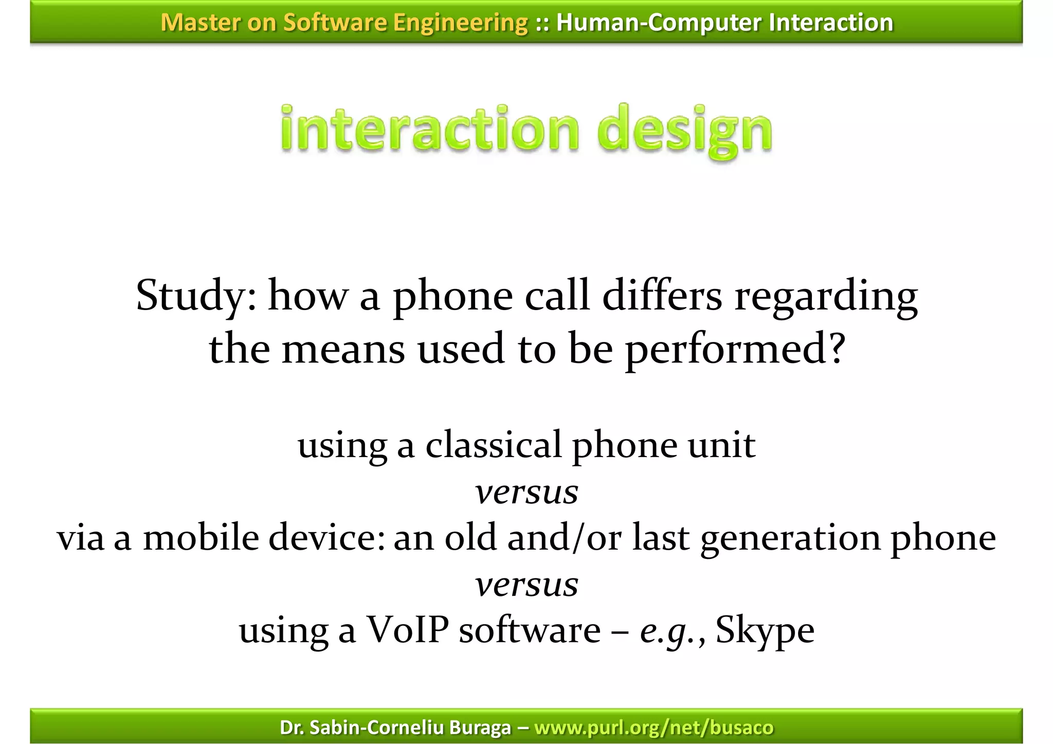 Master on Software Engineering :: Human-Computer Interaction




    Study: how a phone call differs regarding
       the means used to be performed?

              using a classical phone unit
                          versus
via a mobile device: an old and/or last generation phone
                          versus
           using a VoIP software – e.g., Skype

               Dr. Sabin-Corneliu Buraga – www.purl.org/net/busaco
 