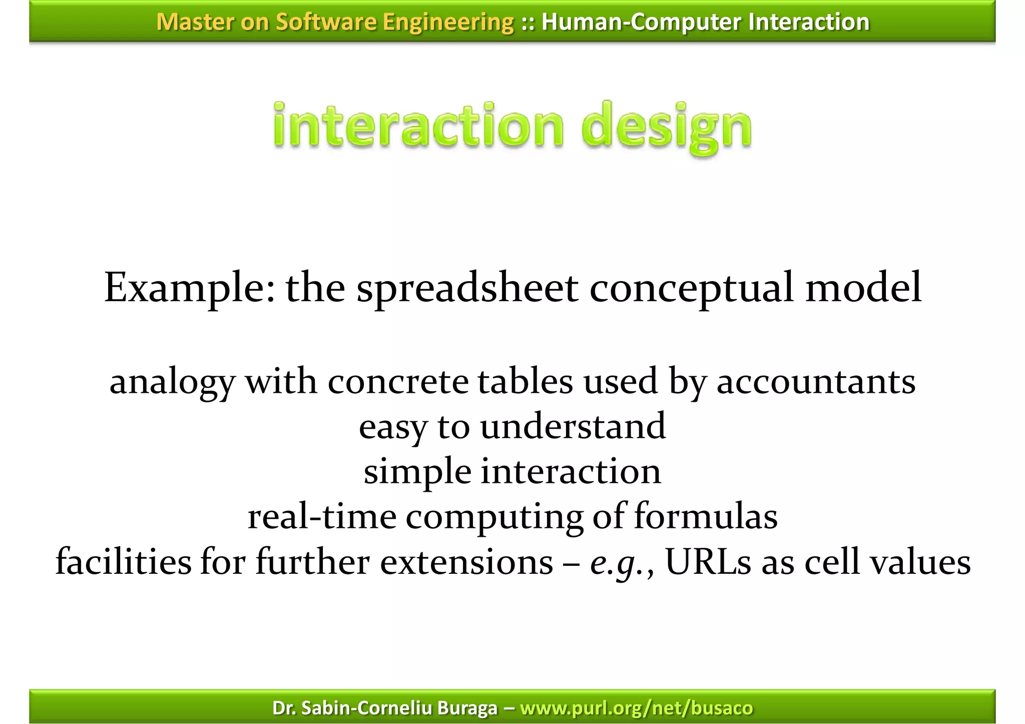 Master on Software Engineering :: Human-Computer Interaction




   Example: the spreadsheet conceptual model

    analogy with concrete tables used by accountants
                     easy to understand
                      simple interaction
              real-time computing of formulas
facilities for further extensions – e.g., URLs as cell values


               Dr. Sabin-Corneliu Buraga – www.purl.org/net/busaco
 