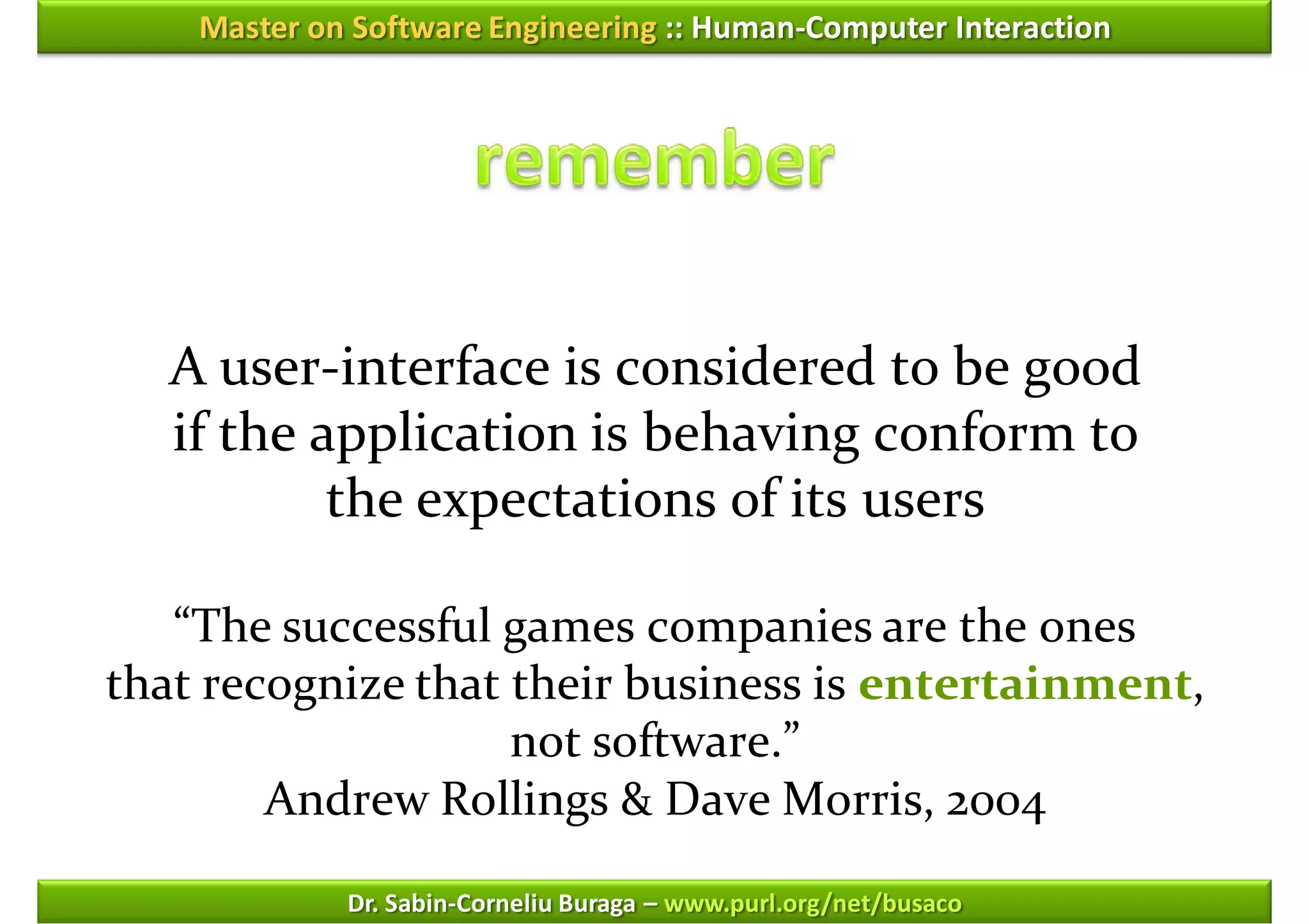 Master on Software Engineering :: Human-Computer Interaction




   A user-interface is considered to be good
   if the application is behaving conform to
           the expectations of its users

   “The successful games companies are the ones
that recognize that their business is entertainment,
                    not software.”
        Andrew Rollings & Dave Morris, 2004

             Dr. Sabin-Corneliu Buraga – www.purl.org/net/busaco
 