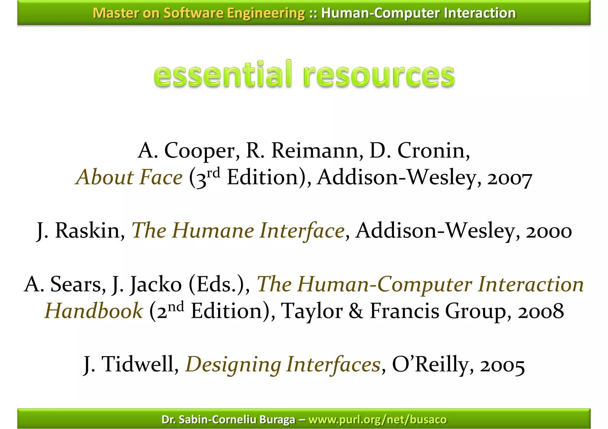 Master on Software Engineering :: Human-Computer Interaction




           A. Cooper, R. Reimann, D. Cronin,
     About Face (3rd Edition), Addison-Wesley, 2007

 J. Raskin, The Humane Interface, Addison-Wesley, 2000

A. Sears, J. Jacko (Eds.), The Human-Computer Interaction
  Handbook (2nd Edition), Taylor & Francis Group, 2008

      J. Tidwell, Designing Interfaces, O’Reilly, 2005

               Dr. Sabin-Corneliu Buraga – www.purl.org/net/busaco
 