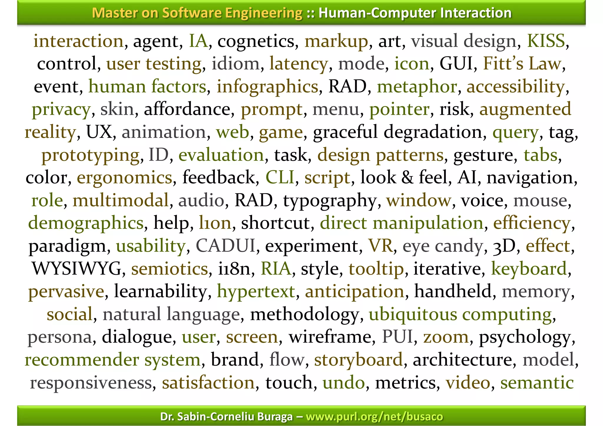 Master on Software Engineering :: Human-Computer Interaction
 interaction, agent, IA, cognetics, markup, art, visual design, KISS,
  control, user testing, idiom, latency, mode, icon, GUI, Fitt’s Law,
  event, human factors, infographics, RAD, metaphor, accessibility,
 privacy, skin, affordance, prompt, menu, pointer, risk, augmented
reality, UX, animation, web, game, graceful degradation, query, tag,
   prototyping, ID, evaluation, task, design patterns, gesture, tabs,
color, ergonomics, feedback, CLI, script, look & feel, AI, navigation,
 role, multimodal, audio, RAD, typography, window, voice, mouse,
demographics, help, l10n, shortcut, direct manipulation, efficiency,
 paradigm, usability, CADUI, experiment, VR, eye candy, 3D, effect,
 WYSIWYG, semiotics, i18n, RIA, style, tooltip, iterative, keyboard,
pervasive, learnability, hypertext, anticipation, handheld, memory,
    social, natural language, methodology, ubiquitous computing,
persona, dialogue, user, screen, wireframe, PUI, zoom, psychology,
recommender system, brand, flow, storyboard, architecture, model,
 responsiveness, satisfaction, touch, undo, metrics, video, semantic
                 Dr. Sabin-Corneliu Buraga – www.purl.org/net/busaco
 
