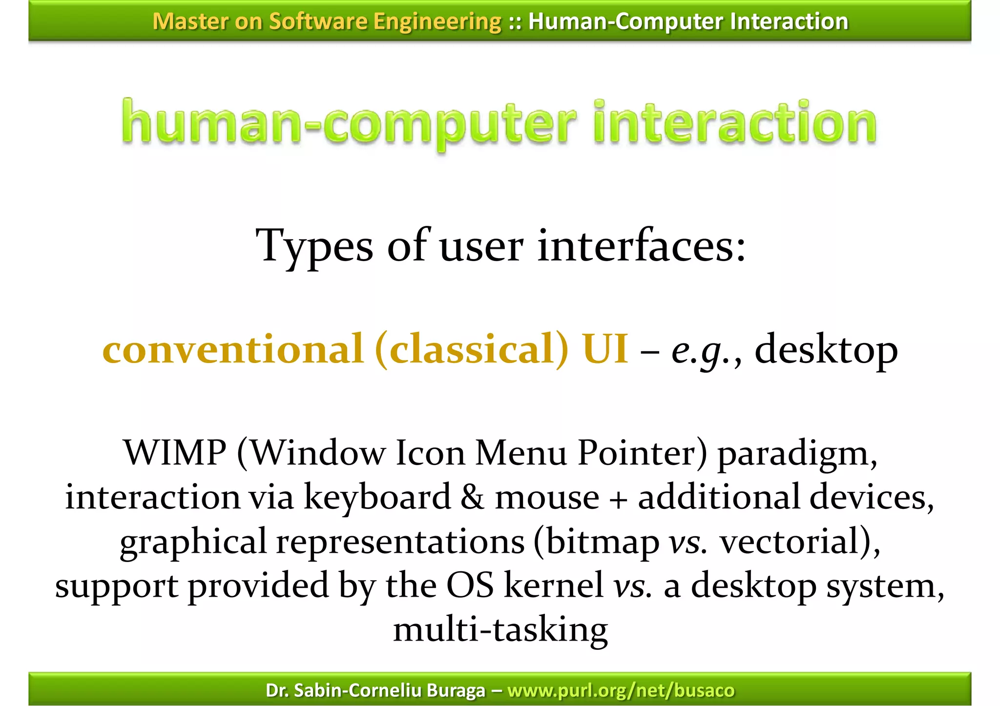 Master on Software Engineering :: Human-Computer Interaction




              Types of user interfaces:

  conventional (classical) UI – e.g., desktop

     WIMP (Window Icon Menu Pointer) paradigm,
 interaction via keyboard & mouse + additional devices,
     graphical representations (bitmap vs. vectorial),
support provided by the OS kernel vs. a desktop system,
                      multi-tasking
               Dr. Sabin-Corneliu Buraga – www.purl.org/net/busaco
 