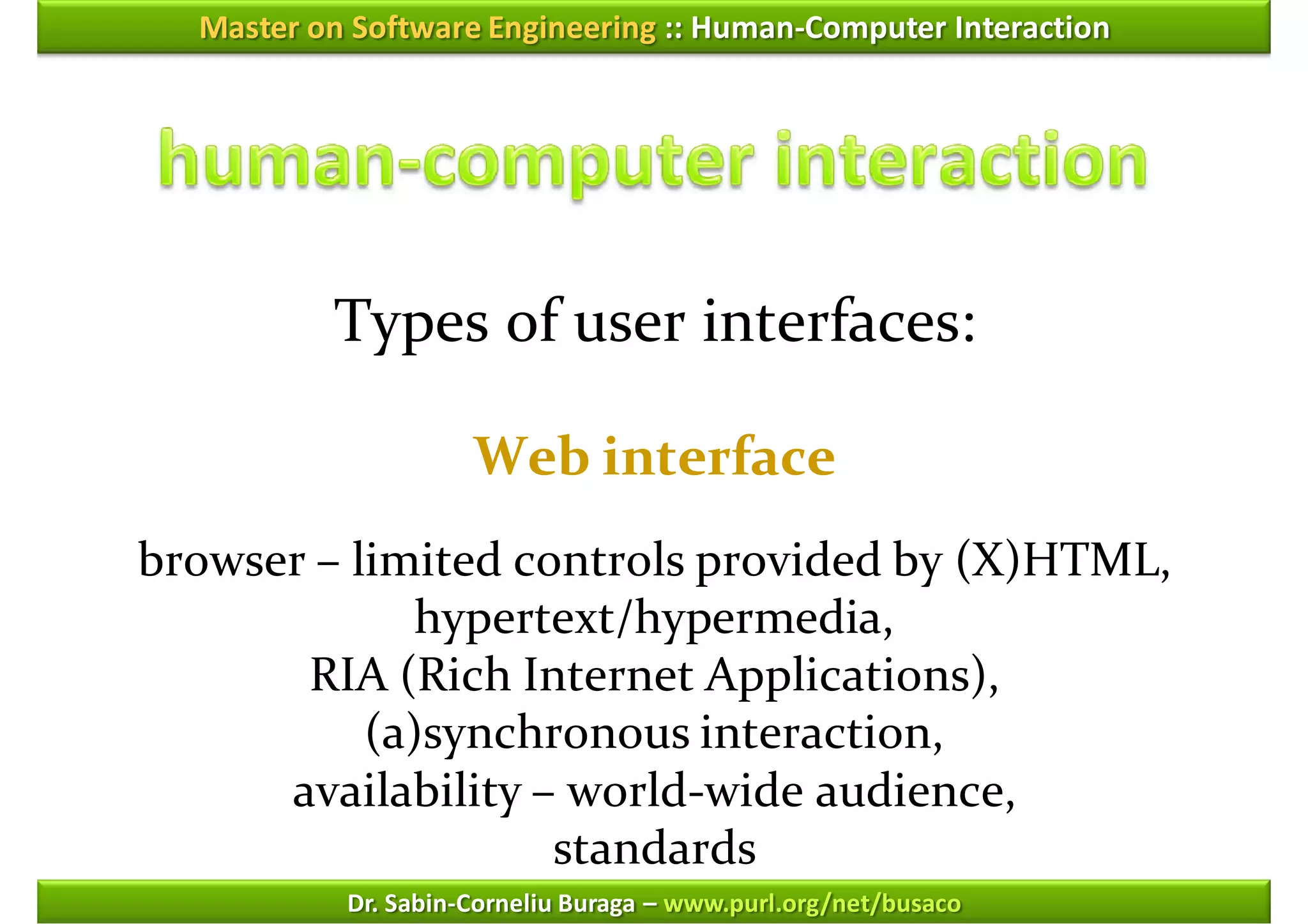 Master on Software Engineering :: Human-Computer Interaction




          Types of user interfaces:

                     Web interface
browser – limited controls provided by (X)HTML,
             hypertext/hypermedia,
       RIA (Rich Internet Applications),
           (a)synchronous interaction,
      availability – world-wide audience,
                    standards
           Dr. Sabin-Corneliu Buraga – www.purl.org/net/busaco
 